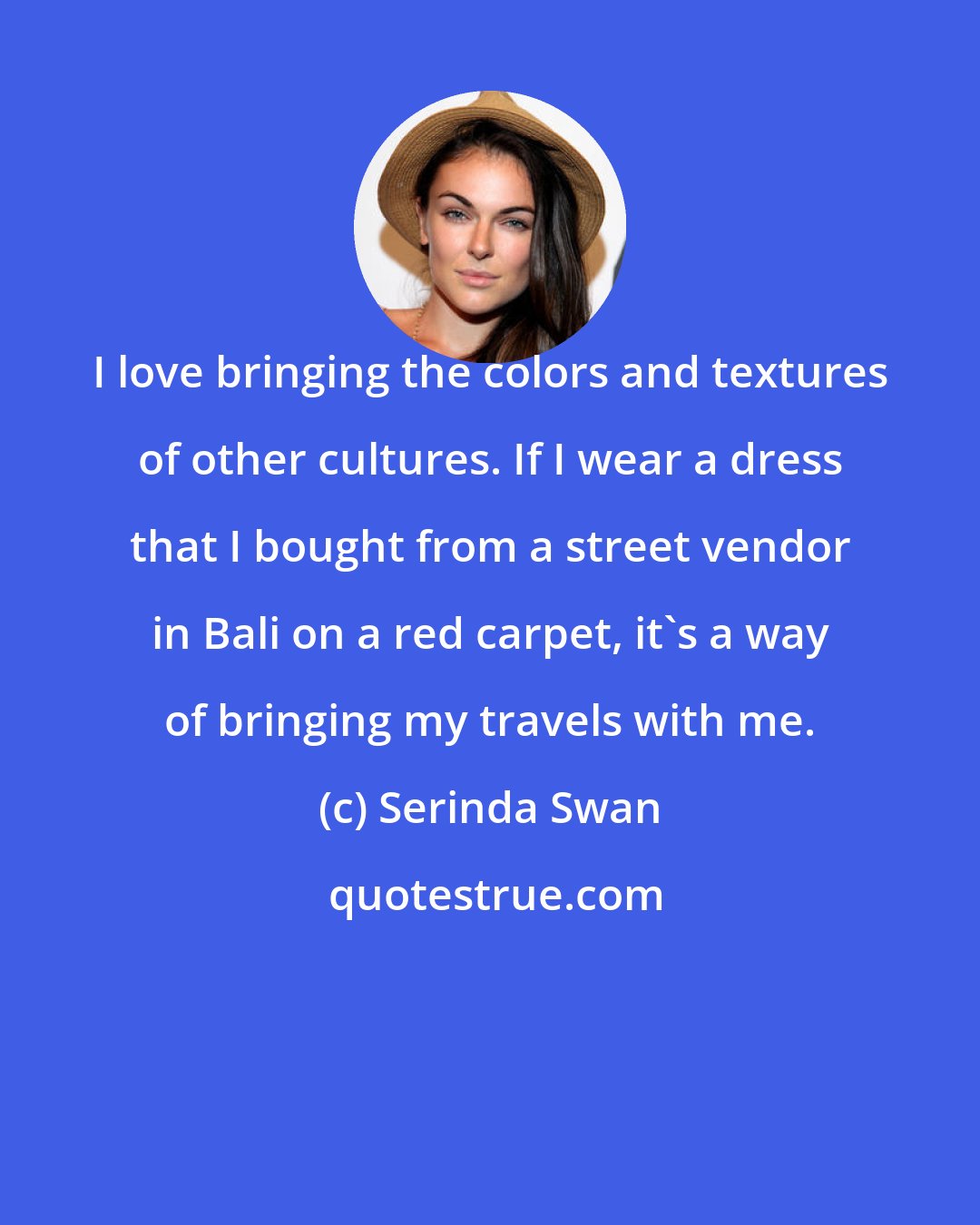 Serinda Swan: I love bringing the colors and textures of other cultures. If I wear a dress that I bought from a street vendor in Bali on a red carpet, it's a way of bringing my travels with me.