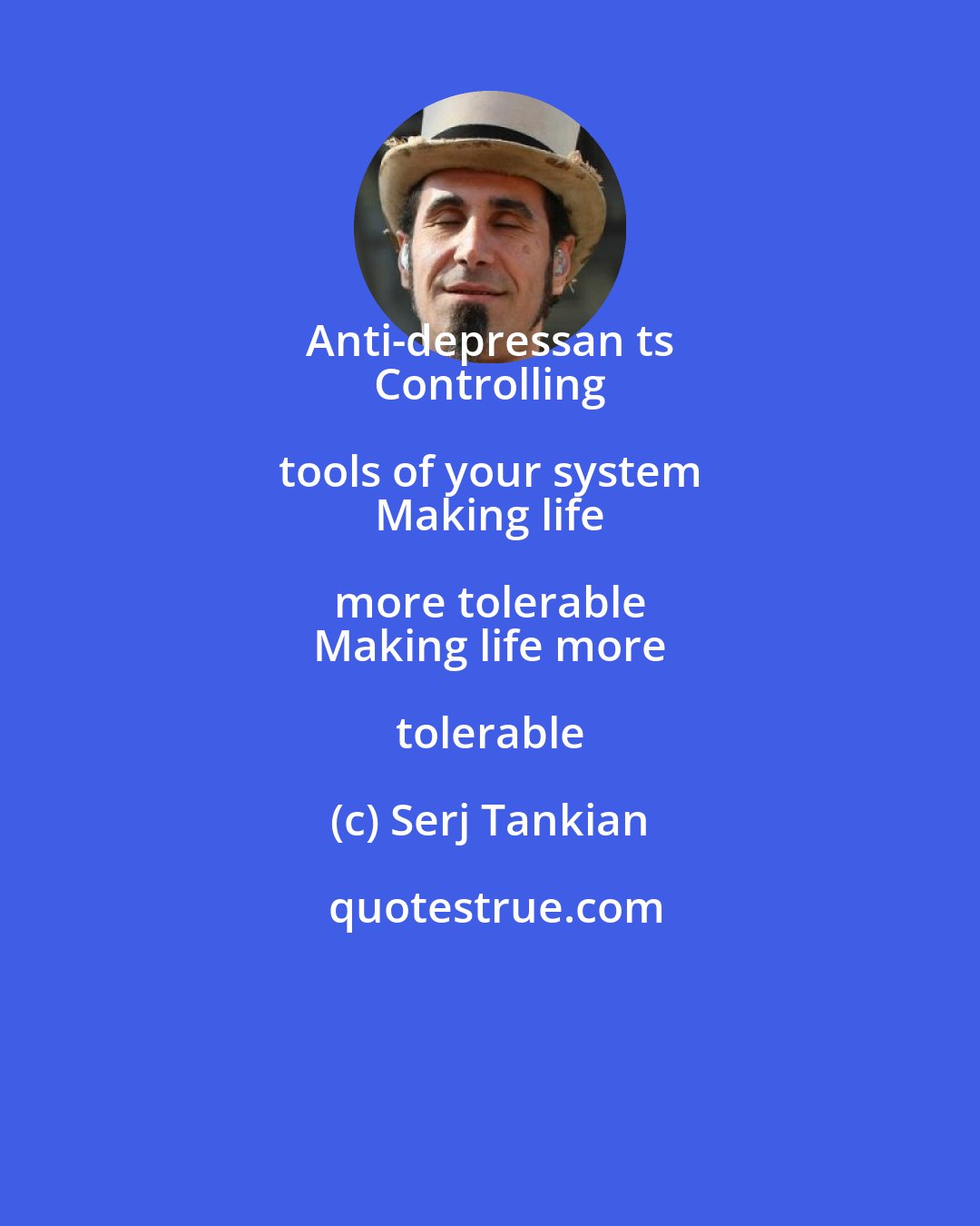 Serj Tankian: Anti-depressan ts 
 Controlling tools of your system 
 Making life more tolerable 
 Making life more tolerable