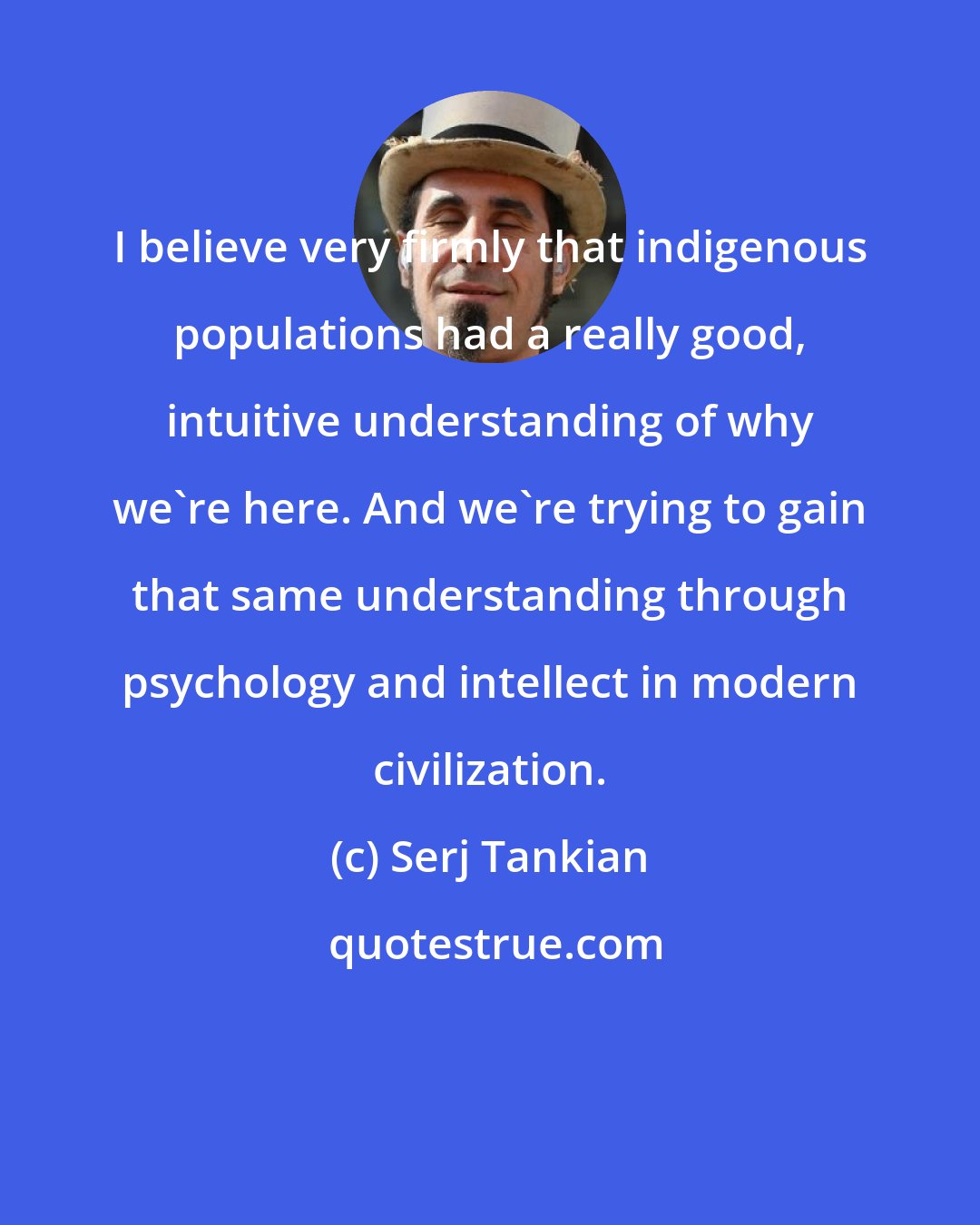 Serj Tankian: I believe very firmly that indigenous populations had a really good, intuitive understanding of why we're here. And we're trying to gain that same understanding through psychology and intellect in modern civilization.