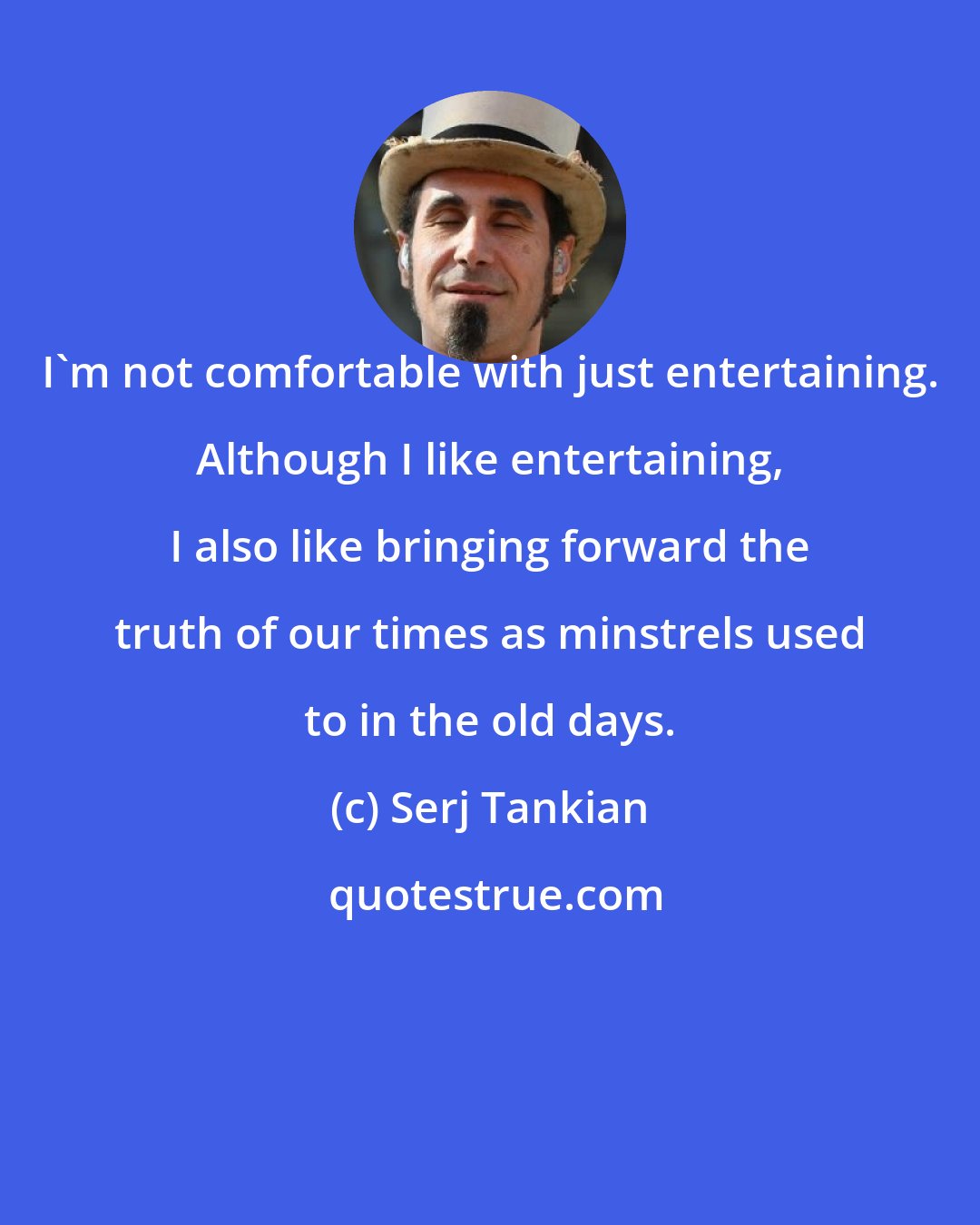 Serj Tankian: I'm not comfortable with just entertaining. Although I like entertaining, I also like bringing forward the truth of our times as minstrels used to in the old days.