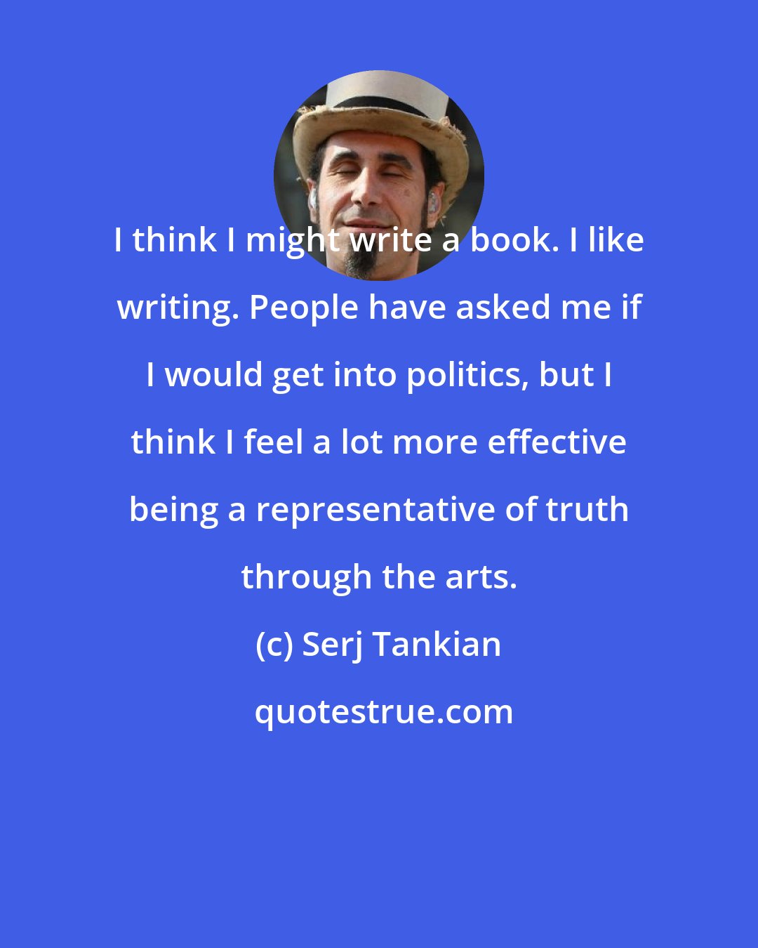 Serj Tankian: I think I might write a book. I like writing. People have asked me if I would get into politics, but I think I feel a lot more effective being a representative of truth through the arts.