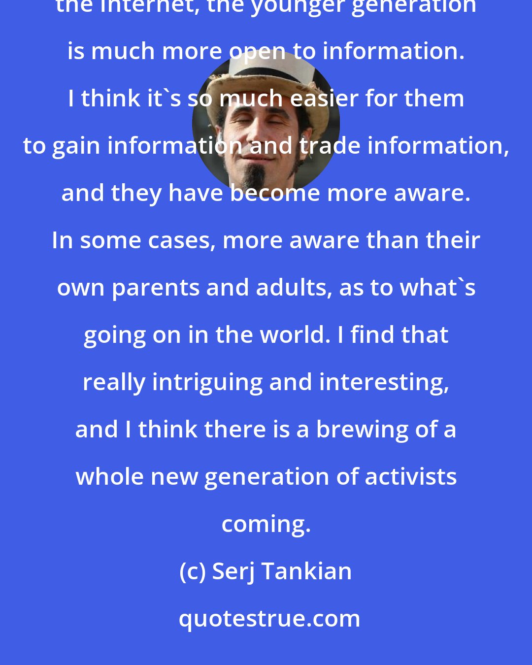 Serj Tankian: I think that because of YouTube, because of MySpace, because of the digital domain that we have on the Internet, the younger generation is much more open to information. I think it's so much easier for them to gain information and trade information, and they have become more aware. In some cases, more aware than their own parents and adults, as to what's going on in the world. I find that really intriguing and interesting, and I think there is a brewing of a whole new generation of activists coming.