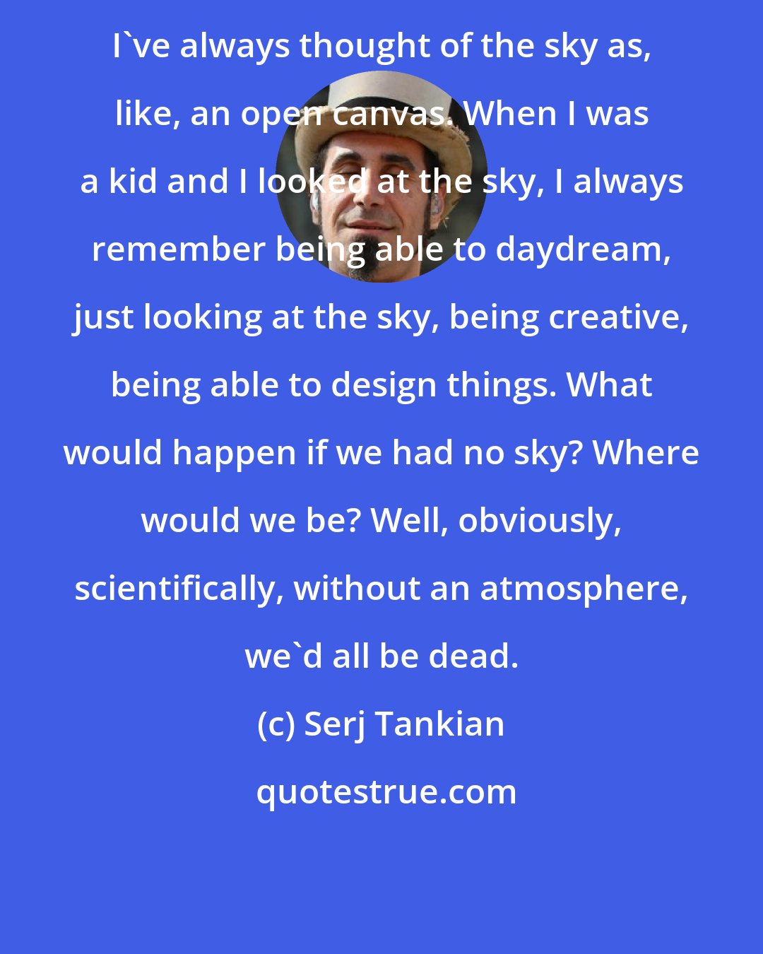 Serj Tankian: I've always thought of the sky as, like, an open canvas. When I was a kid and I looked at the sky, I always remember being able to daydream, just looking at the sky, being creative, being able to design things. What would happen if we had no sky? Where would we be? Well, obviously, scientifically, without an atmosphere, we'd all be dead.