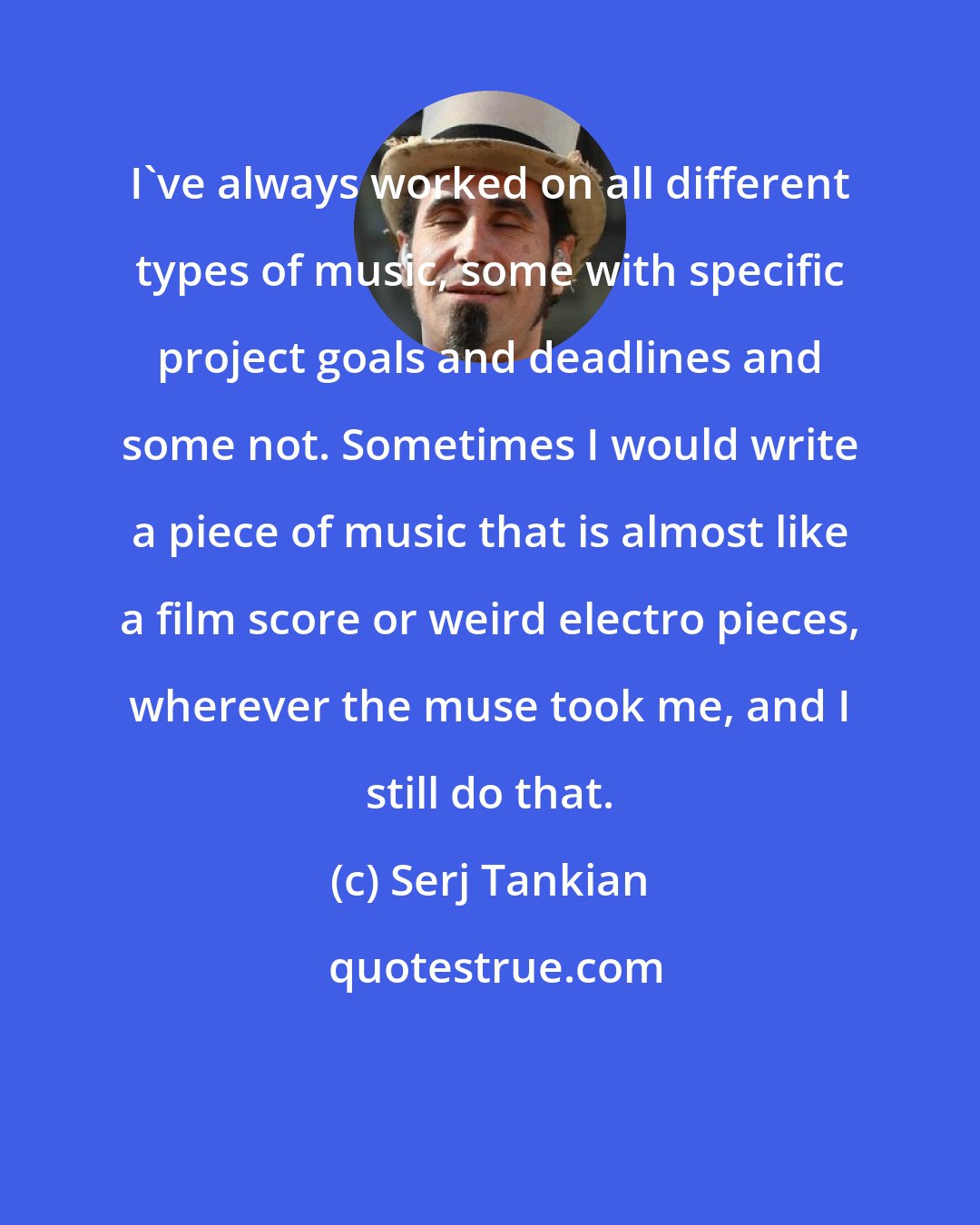 Serj Tankian: I've always worked on all different types of music, some with specific project goals and deadlines and some not. Sometimes I would write a piece of music that is almost like a film score or weird electro pieces, wherever the muse took me, and I still do that.