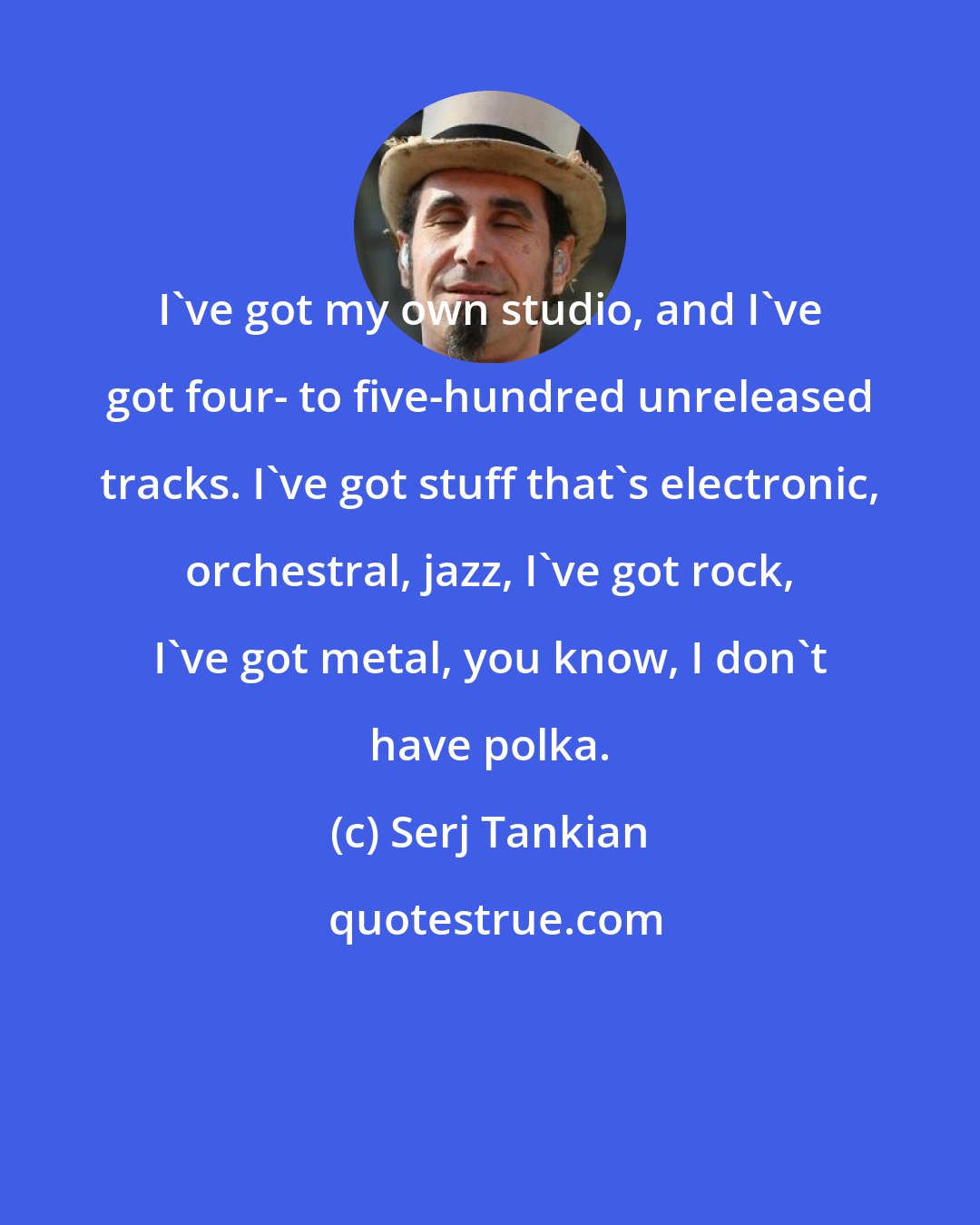 Serj Tankian: I've got my own studio, and I've got four- to five-hundred unreleased tracks. I've got stuff that's electronic, orchestral, jazz, I've got rock, I've got metal, you know, I don't have polka.