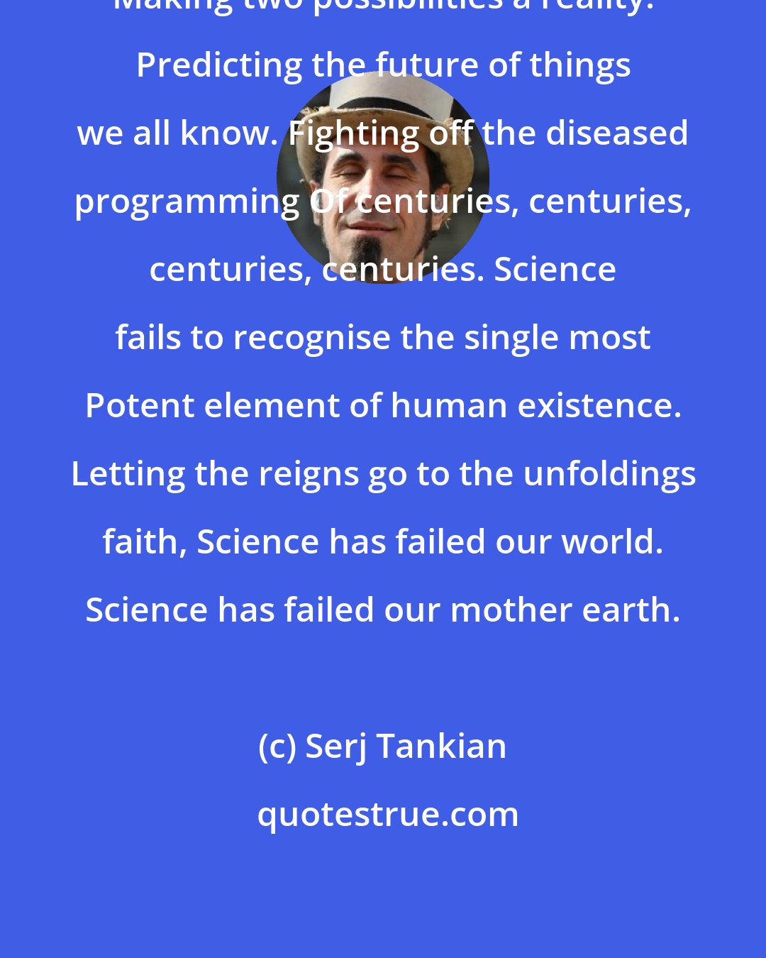 Serj Tankian: Making two possibilities a reality. Predicting the future of things we all know. Fighting off the diseased programming Of centuries, centuries, centuries, centuries. Science fails to recognise the single most Potent element of human existence. Letting the reigns go to the unfoldings faith, Science has failed our world. Science has failed our mother earth.