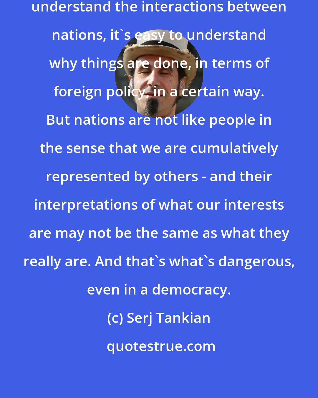 Serj Tankian: Nations are like people. Once you understand the interactions between nations, it's easy to understand why things are done, in terms of foreign policy, in a certain way. But nations are not like people in the sense that we are cumulatively represented by others - and their interpretations of what our interests are may not be the same as what they really are. And that's what's dangerous, even in a democracy.