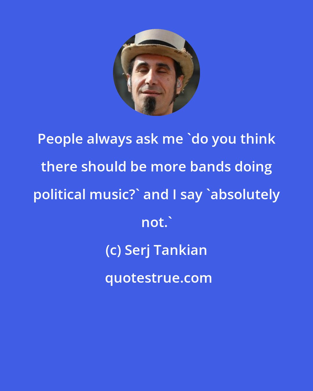 Serj Tankian: People always ask me 'do you think there should be more bands doing political music?' and I say 'absolutely not.'