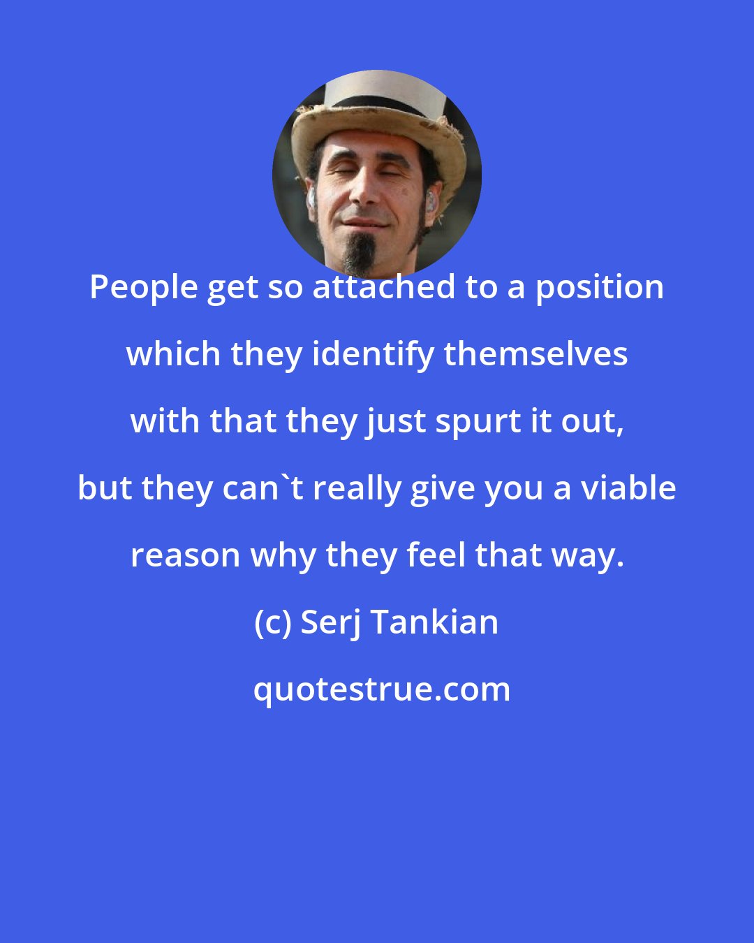 Serj Tankian: People get so attached to a position which they identify themselves with that they just spurt it out, but they can't really give you a viable reason why they feel that way.