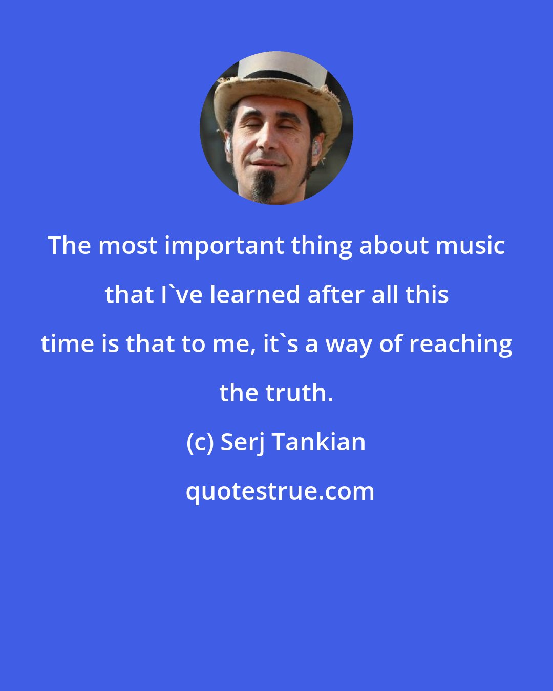 Serj Tankian: The most important thing about music that I've learned after all this time is that to me, it's a way of reaching the truth.