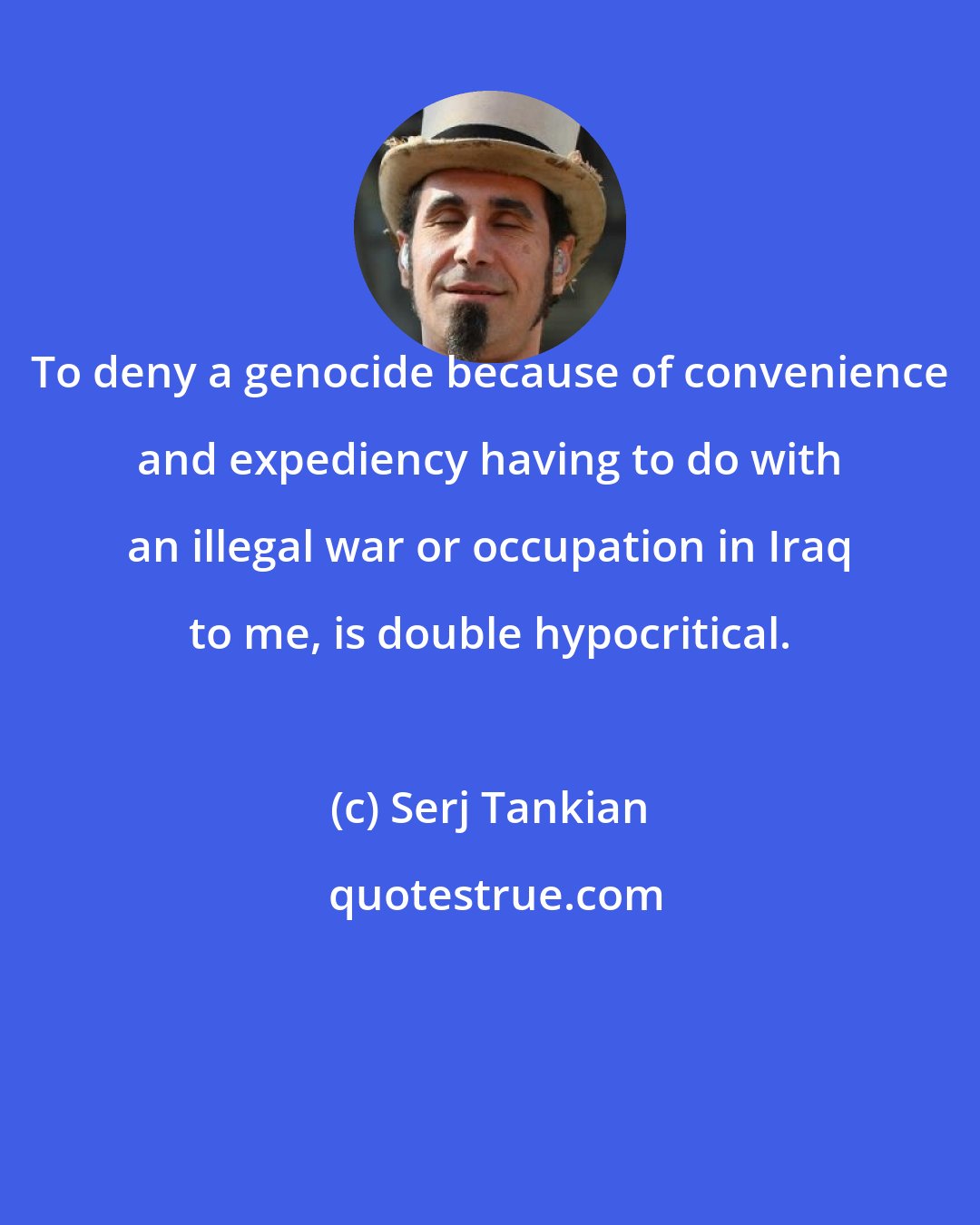 Serj Tankian: To deny a genocide because of convenience and expediency having to do with an illegal war or occupation in Iraq to me, is double hypocritical.