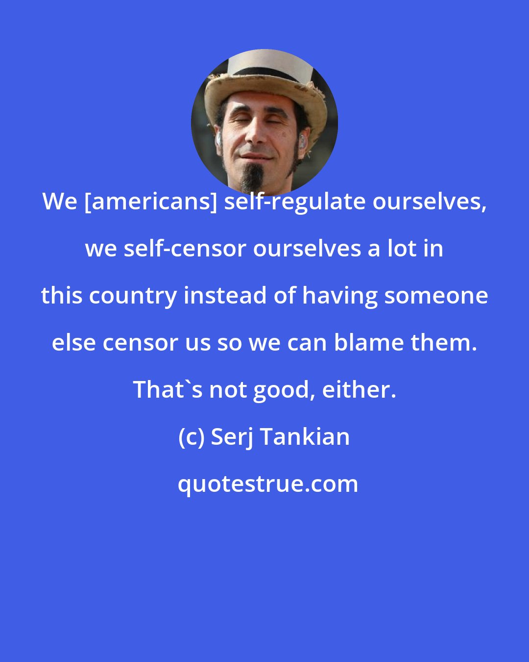 Serj Tankian: We [americans] self-regulate ourselves, we self-censor ourselves a lot in this country instead of having someone else censor us so we can blame them. That's not good, either.