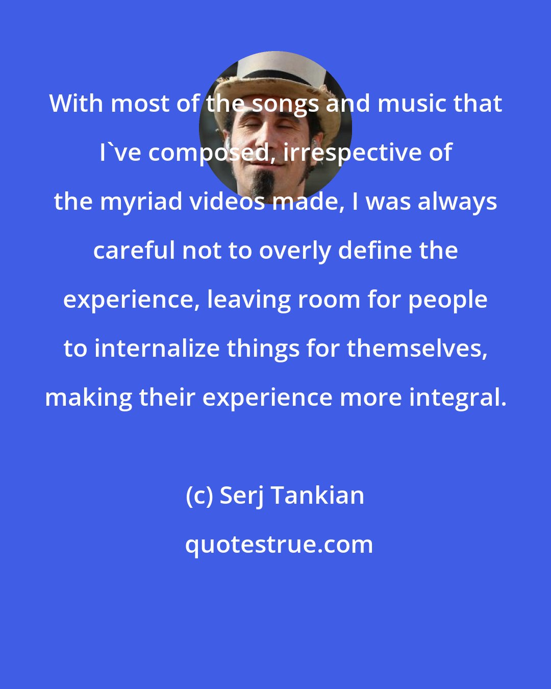 Serj Tankian: With most of the songs and music that I've composed, irrespective of the myriad videos made, I was always careful not to overly define the experience, leaving room for people to internalize things for themselves, making their experience more integral.