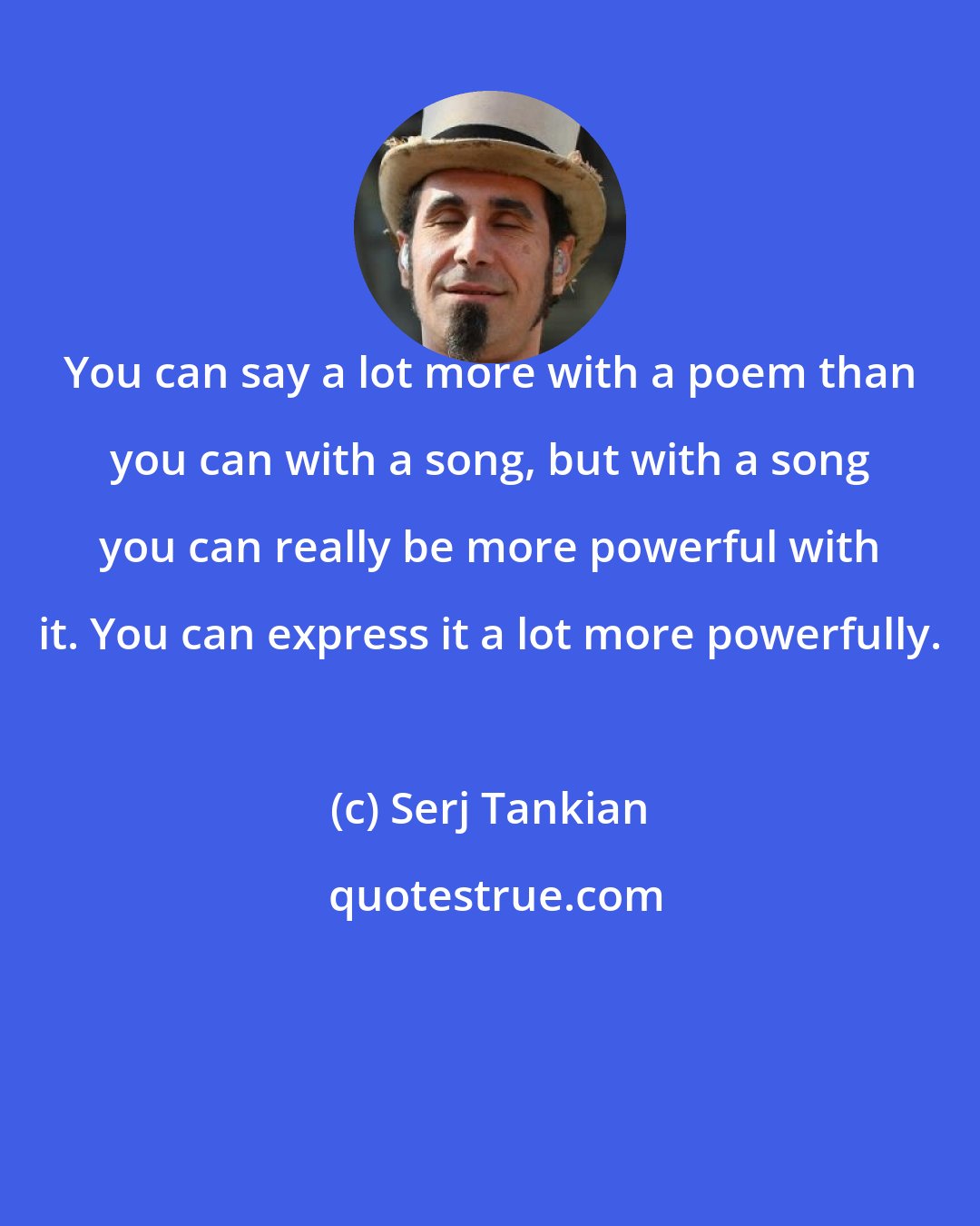 Serj Tankian: You can say a lot more with a poem than you can with a song, but with a song you can really be more powerful with it. You can express it a lot more powerfully.