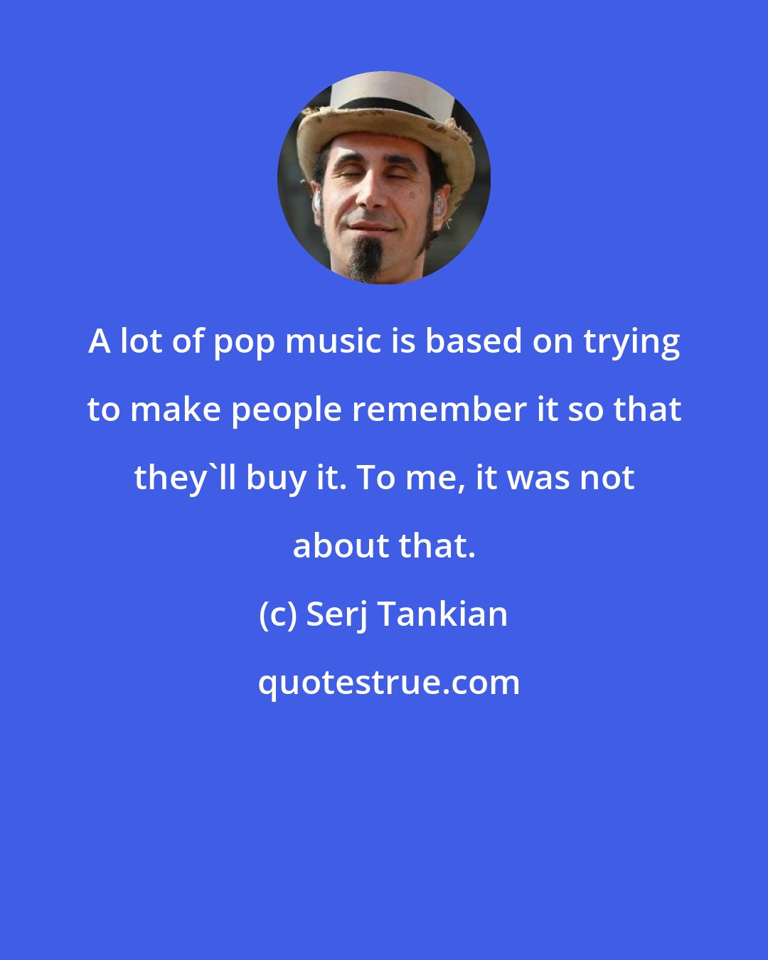 Serj Tankian: A lot of pop music is based on trying to make people remember it so that they'll buy it. To me, it was not about that.