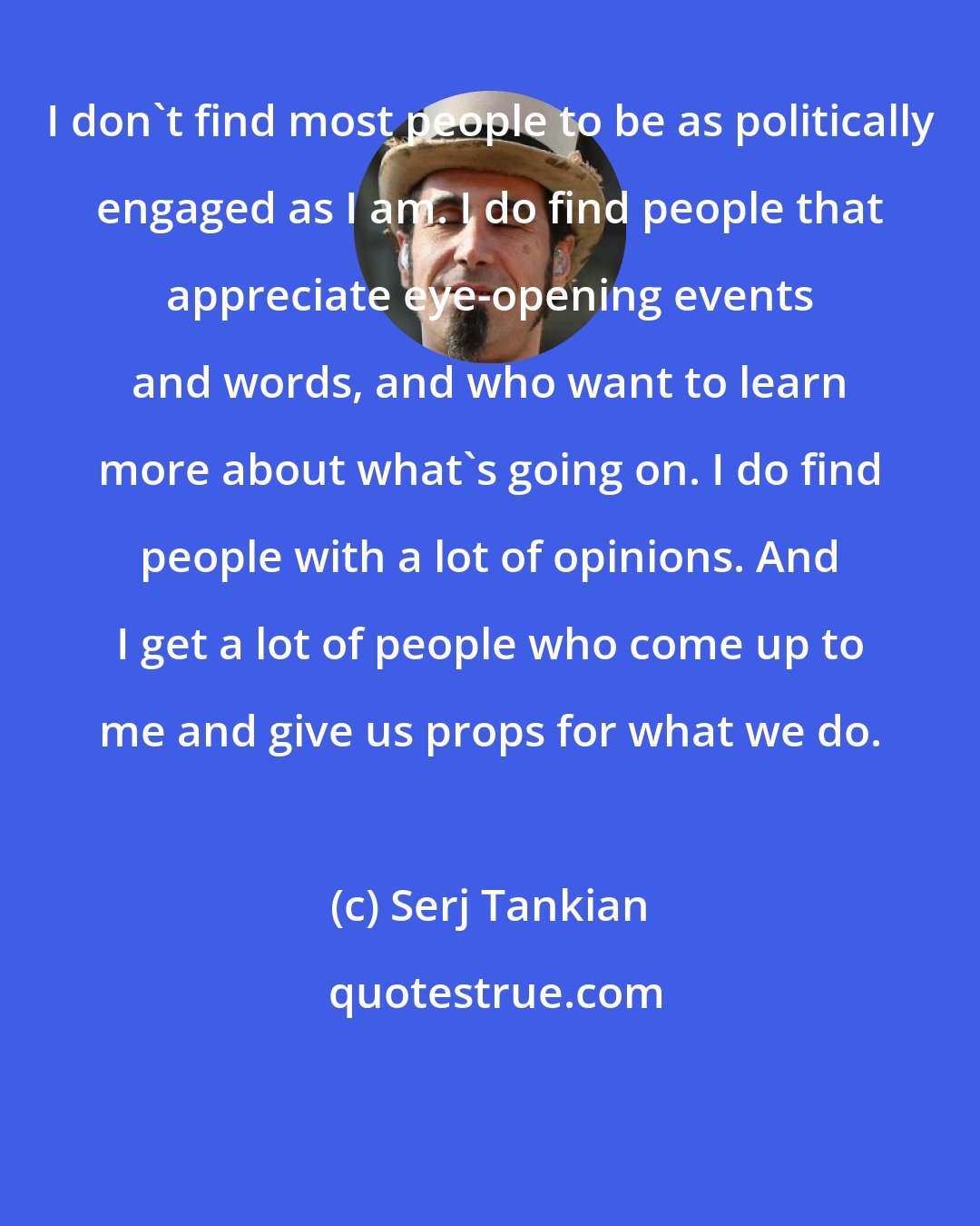 Serj Tankian: I don't find most people to be as politically engaged as I am. I do find people that appreciate eye-opening events and words, and who want to learn more about what's going on. I do find people with a lot of opinions. And I get a lot of people who come up to me and give us props for what we do.