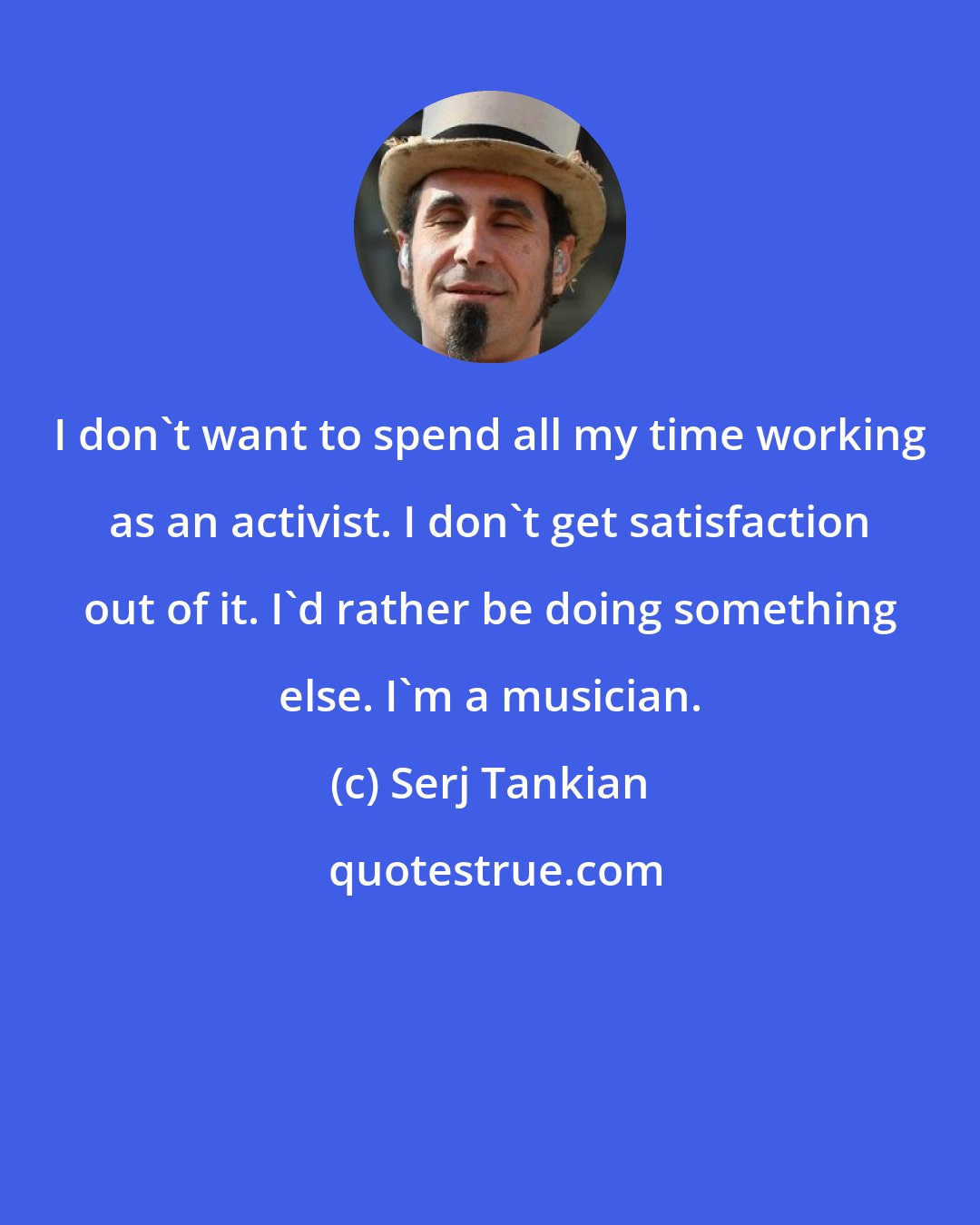 Serj Tankian: I don't want to spend all my time working as an activist. I don't get satisfaction out of it. I'd rather be doing something else. I'm a musician.