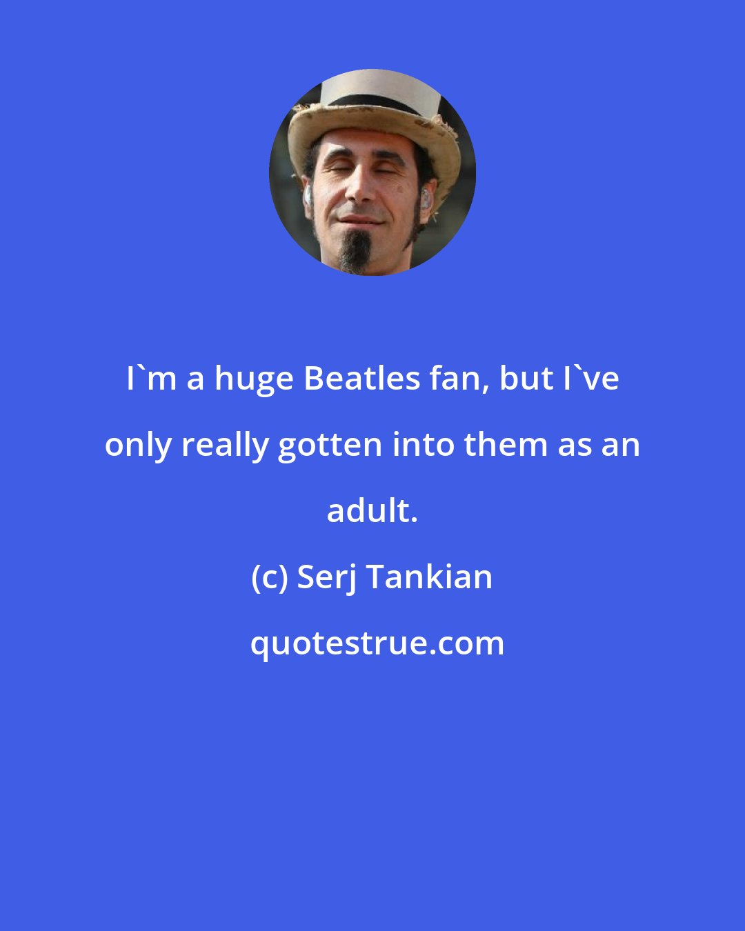 Serj Tankian: I'm a huge Beatles fan, but I've only really gotten into them as an adult.