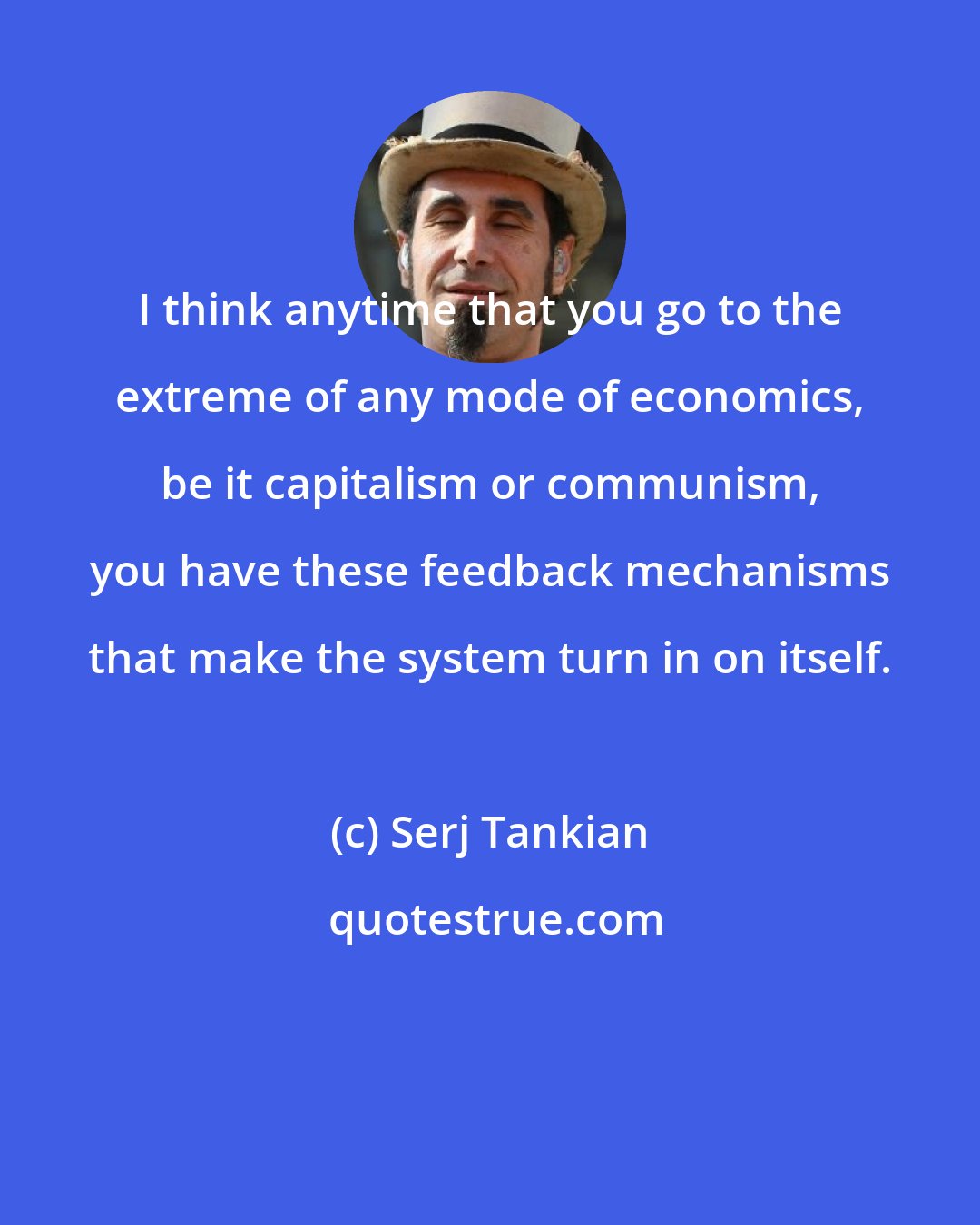 Serj Tankian: I think anytime that you go to the extreme of any mode of economics, be it capitalism or communism, you have these feedback mechanisms that make the system turn in on itself.