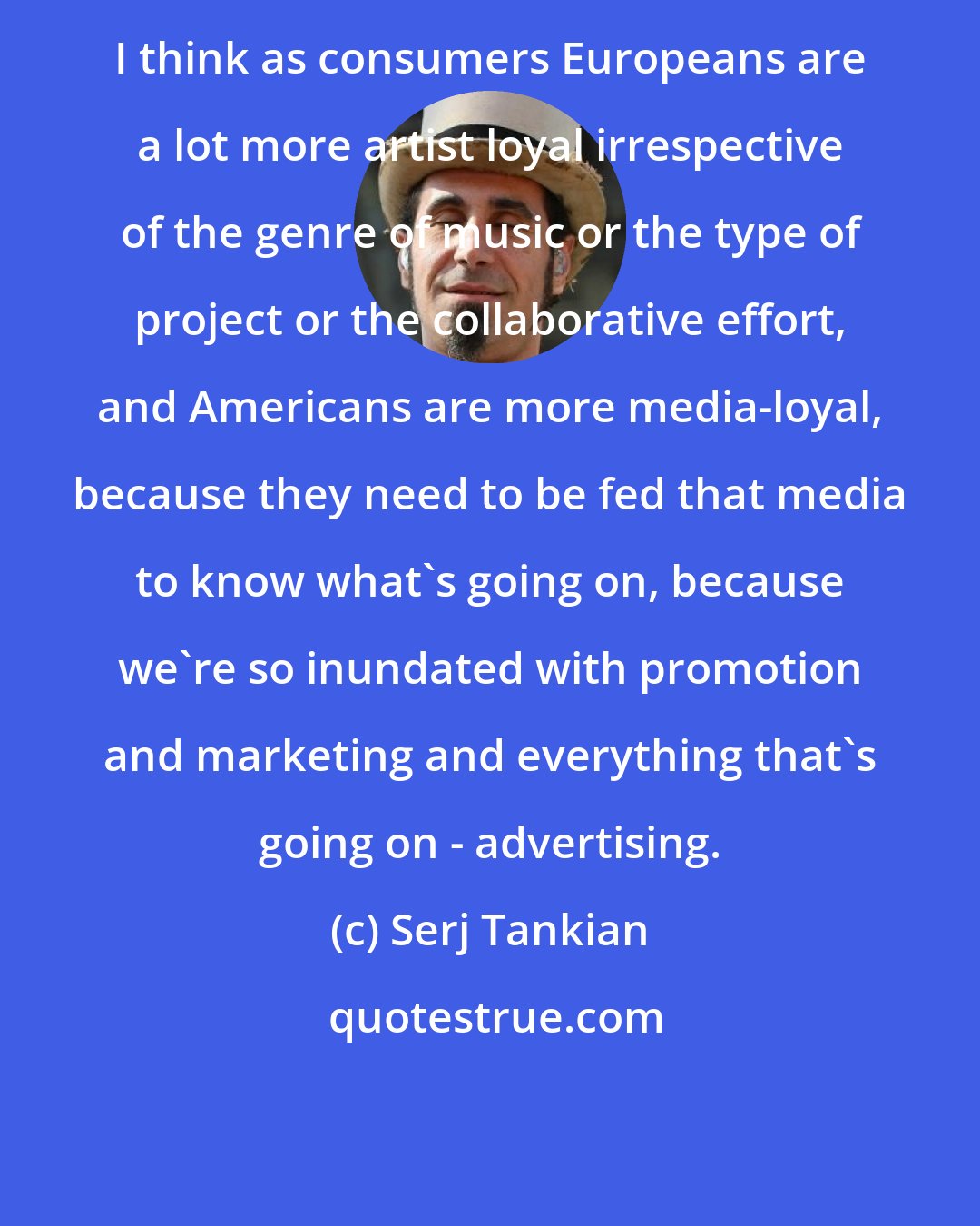 Serj Tankian: I think as consumers Europeans are a lot more artist loyal irrespective of the genre of music or the type of project or the collaborative effort, and Americans are more media-loyal, because they need to be fed that media to know what's going on, because we're so inundated with promotion and marketing and everything that's going on - advertising.