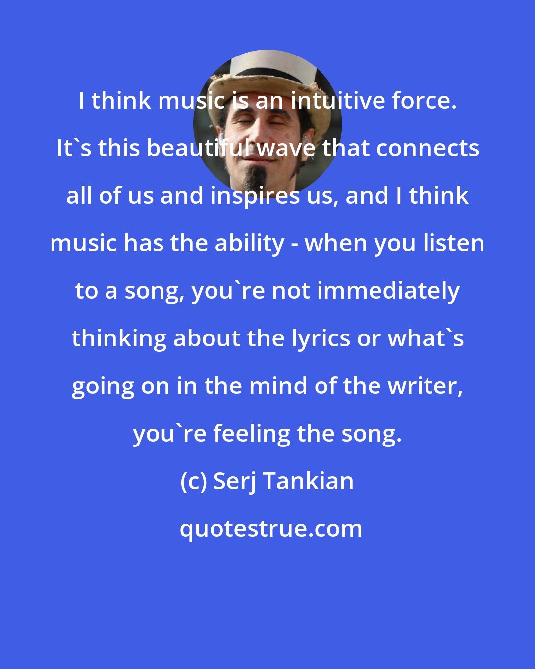 Serj Tankian: I think music is an intuitive force. It's this beautiful wave that connects all of us and inspires us, and I think music has the ability - when you listen to a song, you're not immediately thinking about the lyrics or what's going on in the mind of the writer, you're feeling the song.