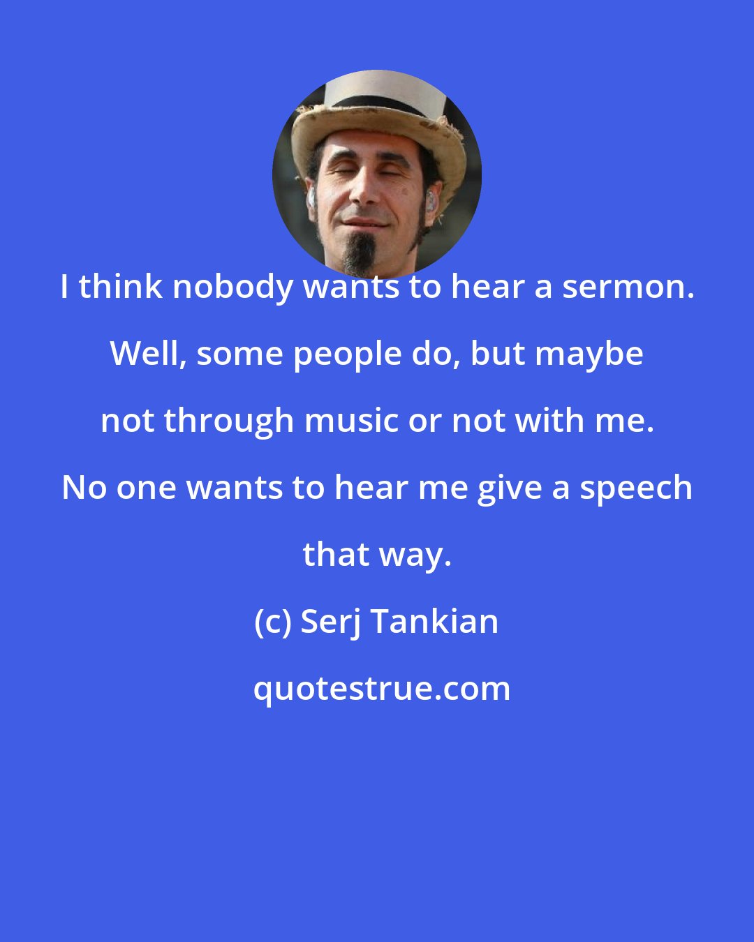 Serj Tankian: I think nobody wants to hear a sermon. Well, some people do, but maybe not through music or not with me. No one wants to hear me give a speech that way.