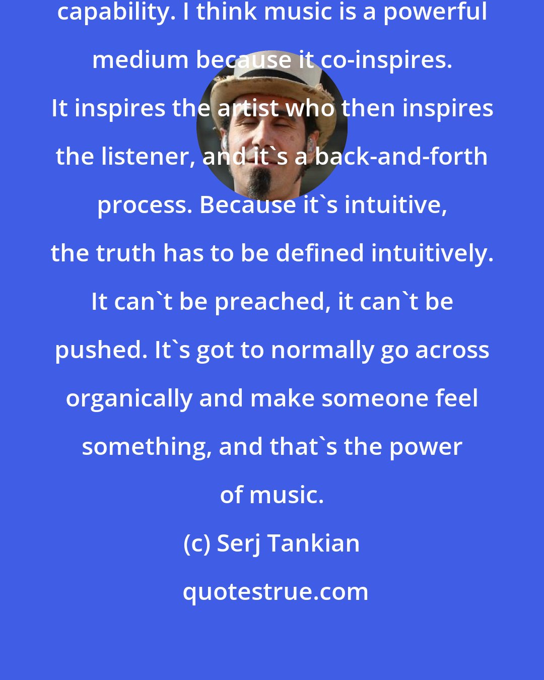 Serj Tankian: I think the gift of music is it's intuitive capability. I think music is a powerful medium because it co-inspires. It inspires the artist who then inspires the listener, and it's a back-and-forth process. Because it's intuitive, the truth has to be defined intuitively. It can't be preached, it can't be pushed. It's got to normally go across organically and make someone feel something, and that's the power of music.