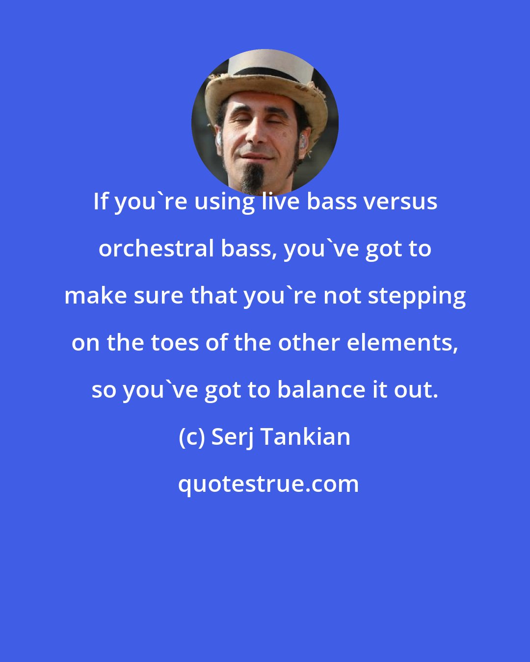 Serj Tankian: If you're using live bass versus orchestral bass, you've got to make sure that you're not stepping on the toes of the other elements, so you've got to balance it out.