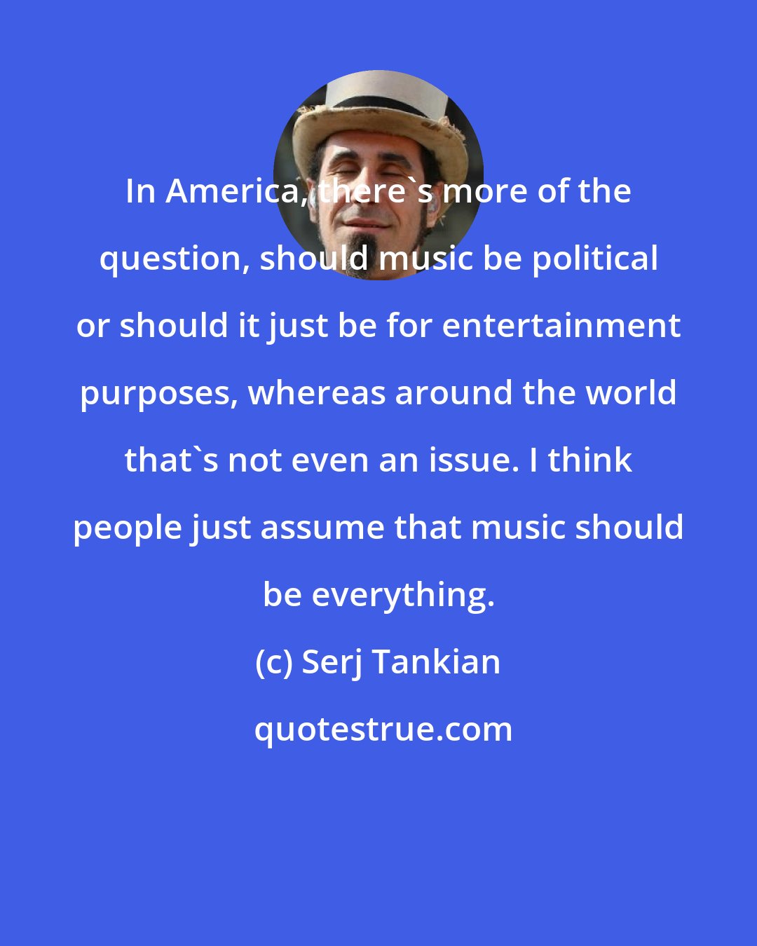 Serj Tankian: In America, there's more of the question, should music be political or should it just be for entertainment purposes, whereas around the world that's not even an issue. I think people just assume that music should be everything.