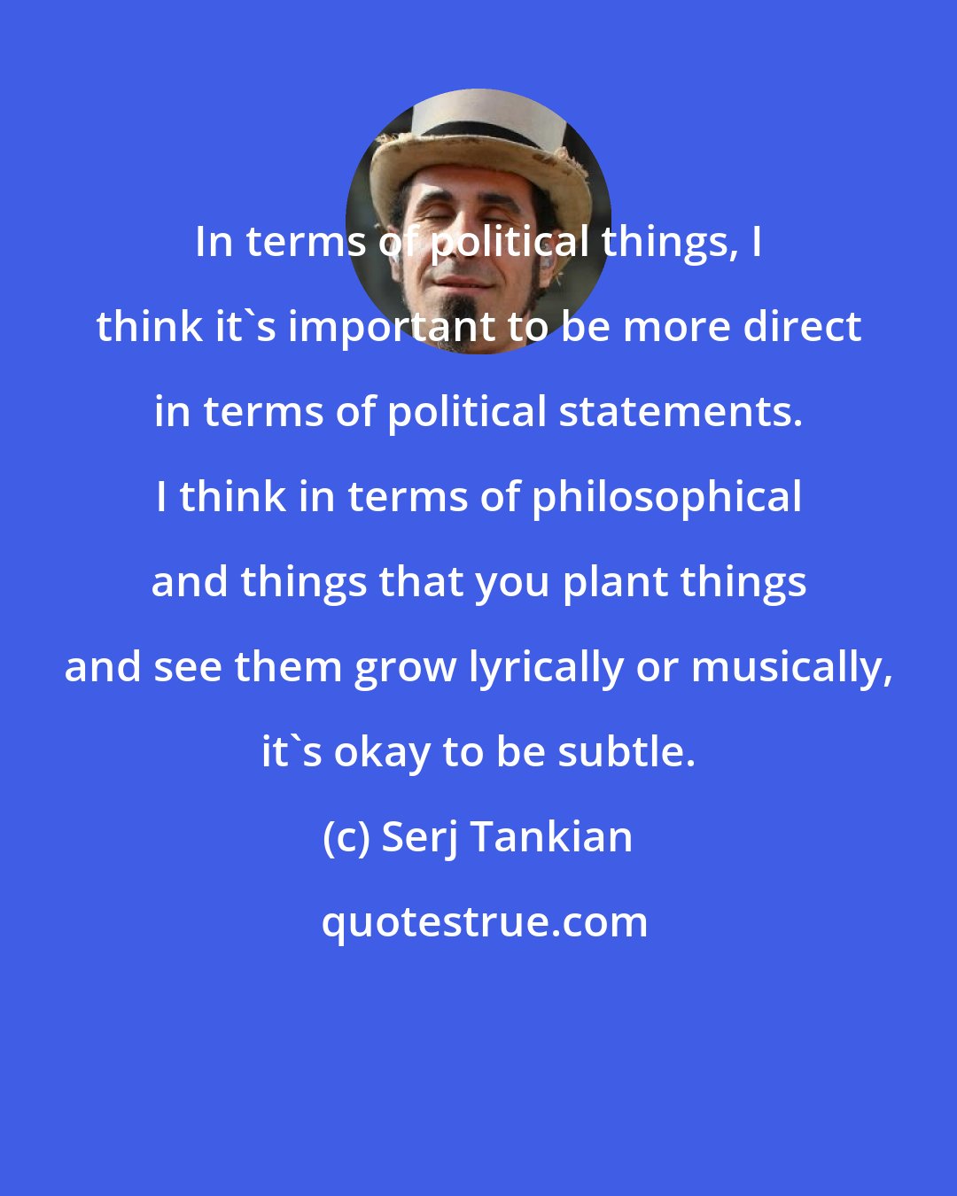 Serj Tankian: In terms of political things, I think it's important to be more direct in terms of political statements. I think in terms of philosophical and things that you plant things and see them grow lyrically or musically, it's okay to be subtle.