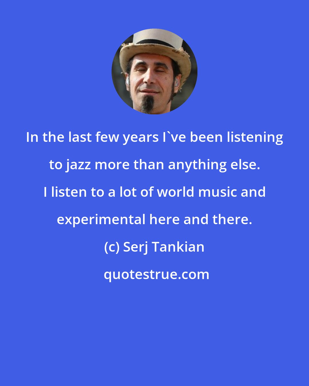 Serj Tankian: In the last few years I've been listening to jazz more than anything else. I listen to a lot of world music and experimental here and there.