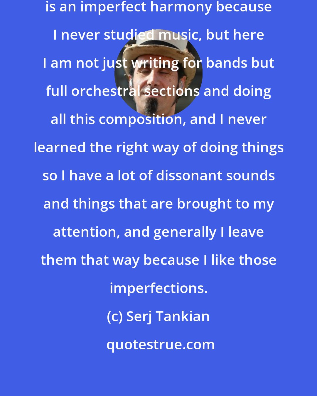 Serj Tankian: My personal relationship with music is an imperfect harmony because I never studied music, but here I am not just writing for bands but full orchestral sections and doing all this composition, and I never learned the right way of doing things so I have a lot of dissonant sounds and things that are brought to my attention, and generally I leave them that way because I like those imperfections.