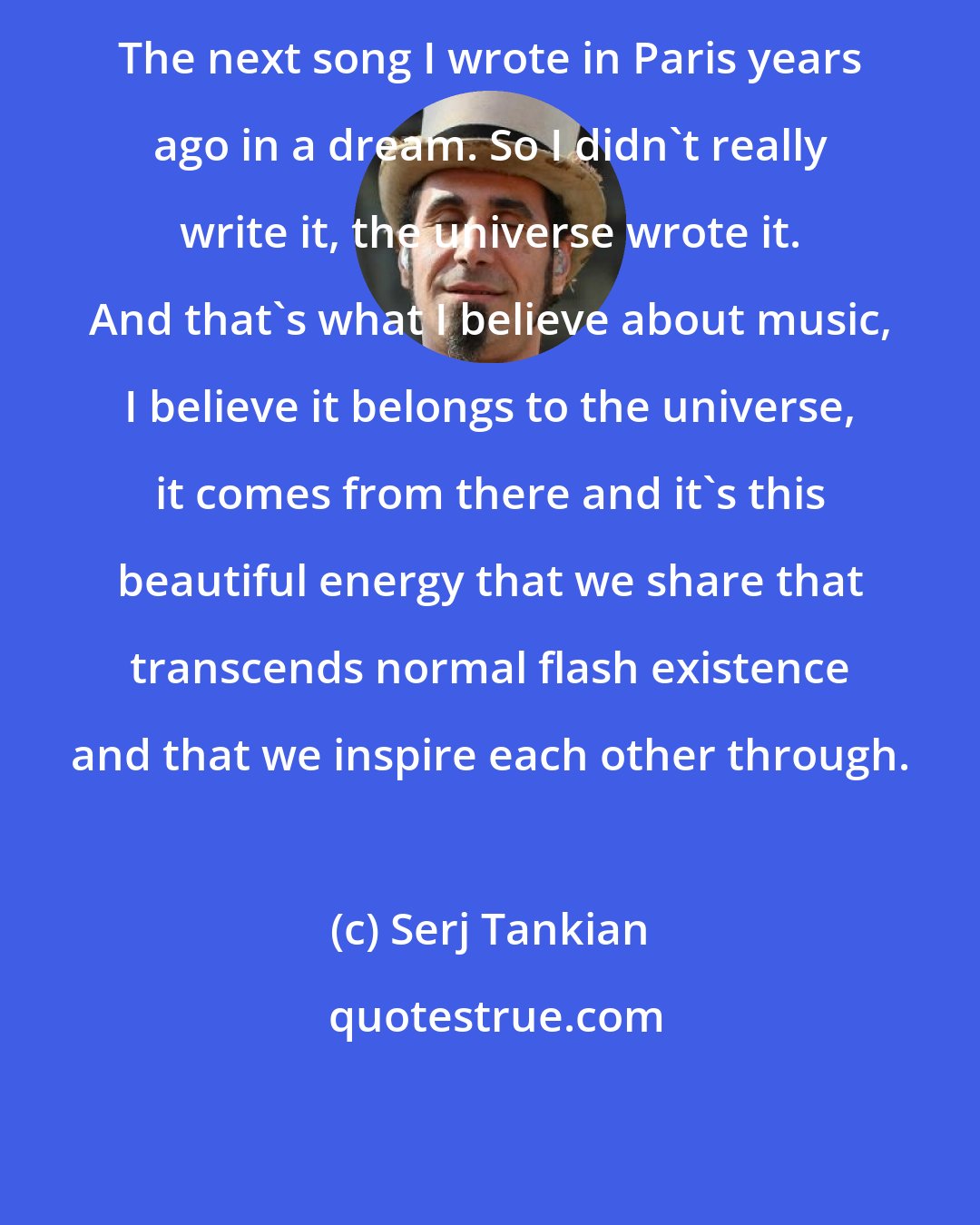 Serj Tankian: The next song I wrote in Paris years ago in a dream. So I didn't really write it, the universe wrote it. And that's what I believe about music, I believe it belongs to the universe, it comes from there and it's this beautiful energy that we share that transcends normal flash existence and that we inspire each other through.