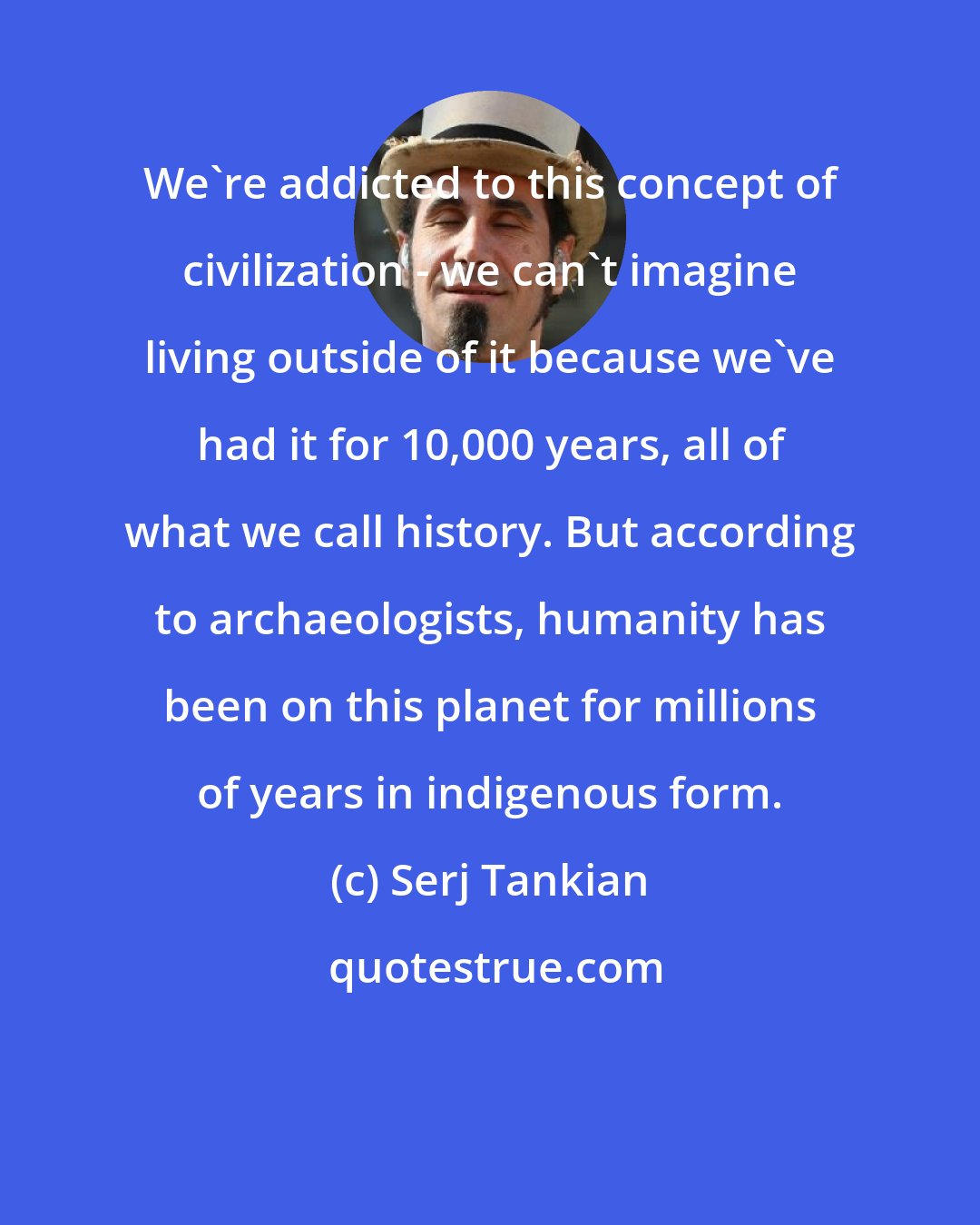 Serj Tankian: We're addicted to this concept of civilization - we can't imagine living outside of it because we've had it for 10,000 years, all of what we call history. But according to archaeologists, humanity has been on this planet for millions of years in indigenous form.