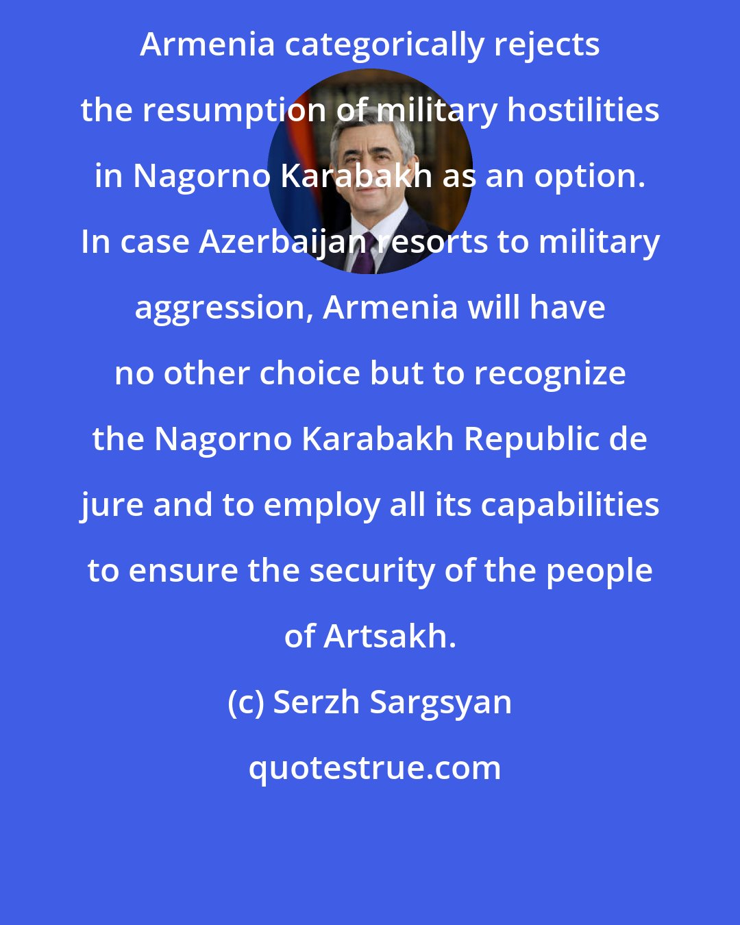 Serzh Sargsyan: Armenia categorically rejects the resumption of military hostilities in Nagorno Karabakh as an option. In case Azerbaijan resorts to military aggression, Armenia will have no other choice but to recognize the Nagorno Karabakh Republic de jure and to employ all its capabilities to ensure the security of the people of Artsakh.