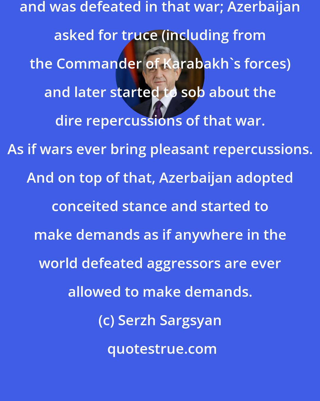 Serzh Sargsyan: Azerbaijan unleashed the war, and was defeated in that war; Azerbaijan asked for truce (including from the Commander of Karabakh's forces) and later started to sob about the dire repercussions of that war. As if wars ever bring pleasant repercussions. And on top of that, Azerbaijan adopted conceited stance and started to make demands as if anywhere in the world defeated aggressors are ever allowed to make demands.