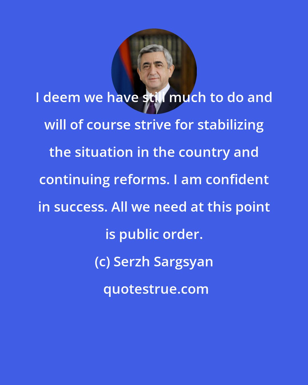 Serzh Sargsyan: I deem we have still much to do and will of course strive for stabilizing the situation in the country and continuing reforms. I am confident in success. All we need at this point is public order.