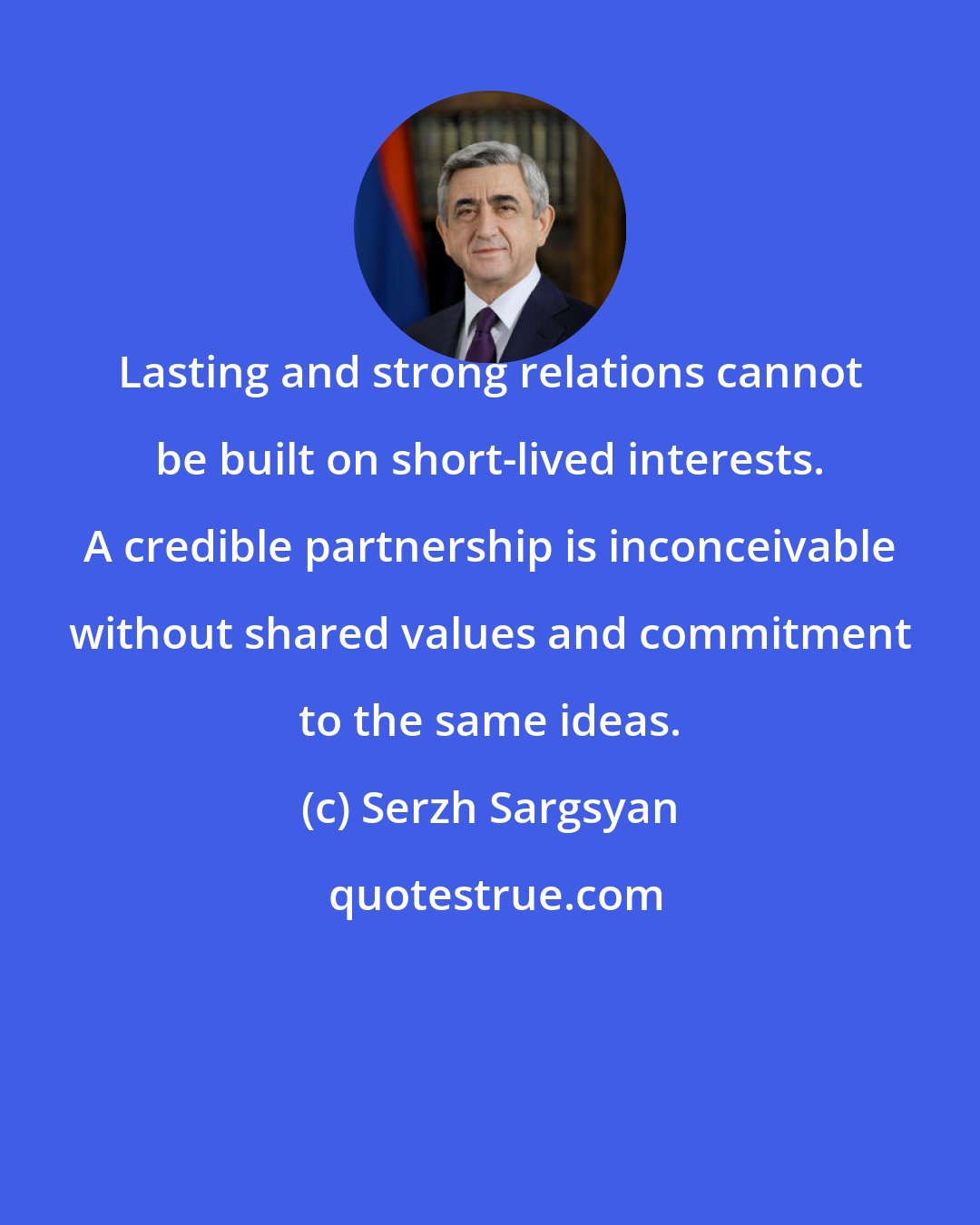 Serzh Sargsyan: Lasting and strong relations cannot be built on short-lived interests. A credible partnership is inconceivable without shared values and commitment to the same ideas.