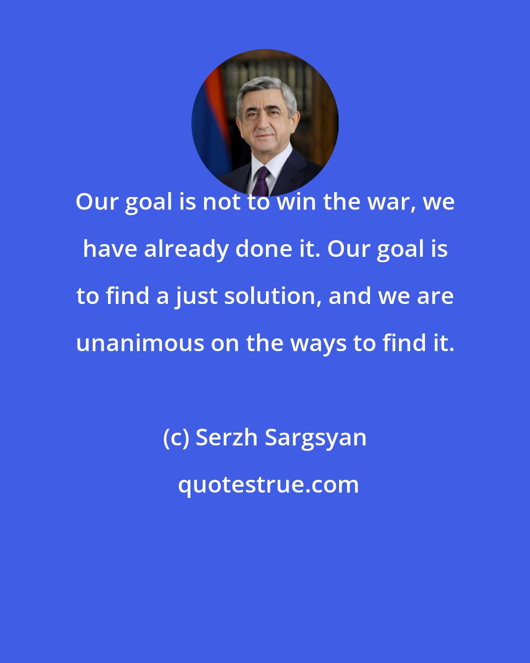 Serzh Sargsyan: Our goal is not to win the war, we have already done it. Our goal is to find a just solution, and we are unanimous on the ways to find it.