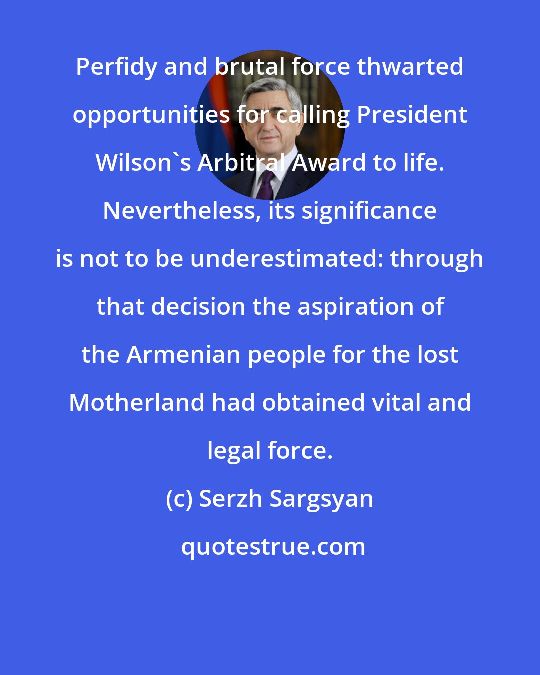 Serzh Sargsyan: Perfidy and brutal force thwarted opportunities for calling President Wilson's Arbitral Award to life. Nevertheless, its significance is not to be underestimated: through that decision the aspiration of the Armenian people for the lost Motherland had obtained vital and legal force.