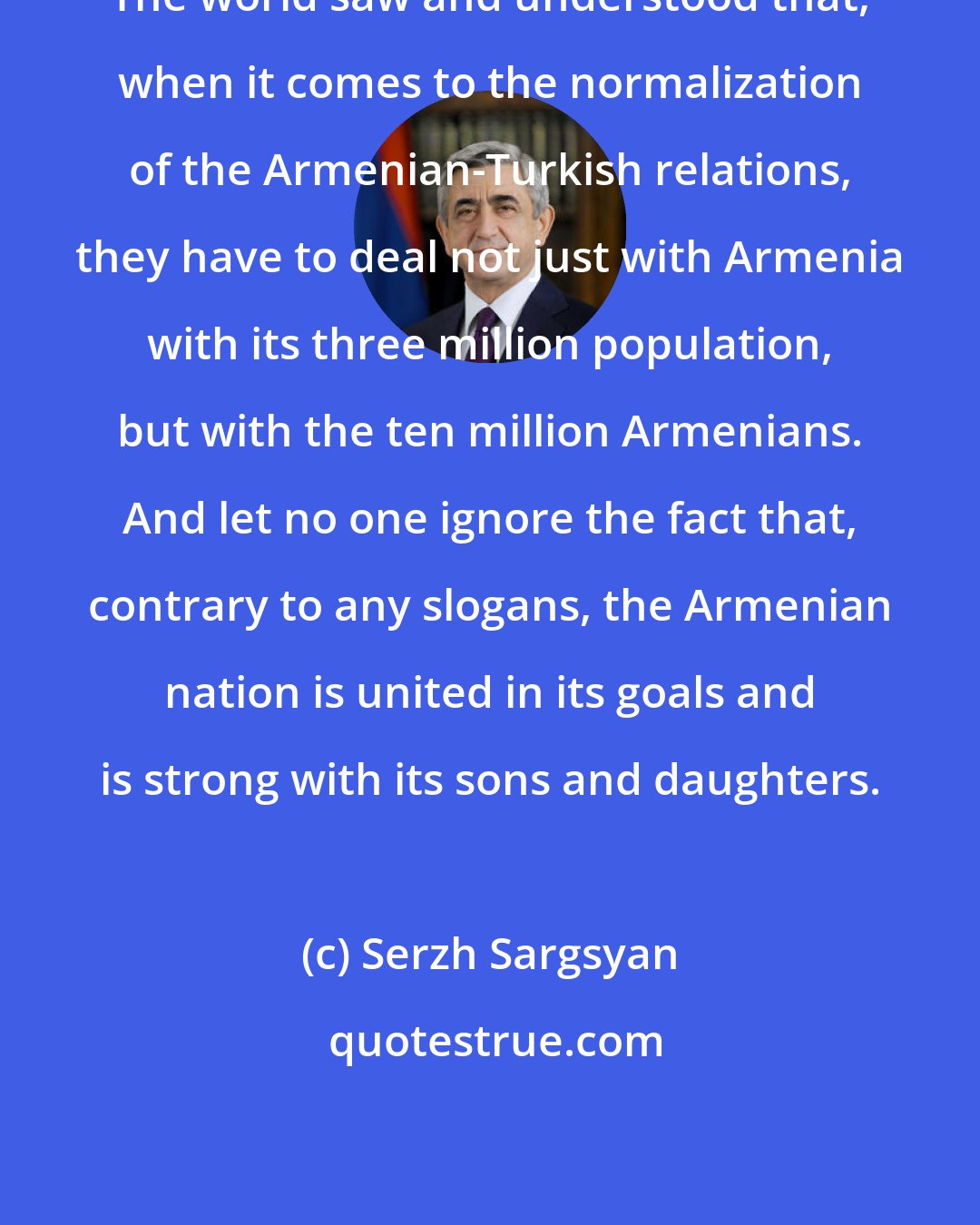 Serzh Sargsyan: The world saw and understood that, when it comes to the normalization of the Armenian-Turkish relations, they have to deal not just with Armenia with its three million population, but with the ten million Armenians. And let no one ignore the fact that, contrary to any slogans, the Armenian nation is united in its goals and is strong with its sons and daughters.