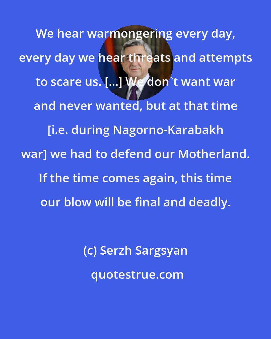 Serzh Sargsyan: We hear warmongering every day, every day we hear threats and attempts to scare us. [...] We don't want war and never wanted, but at that time [i.e. during Nagorno-Karabakh war] we had to defend our Motherland. If the time comes again, this time our blow will be final and deadly.