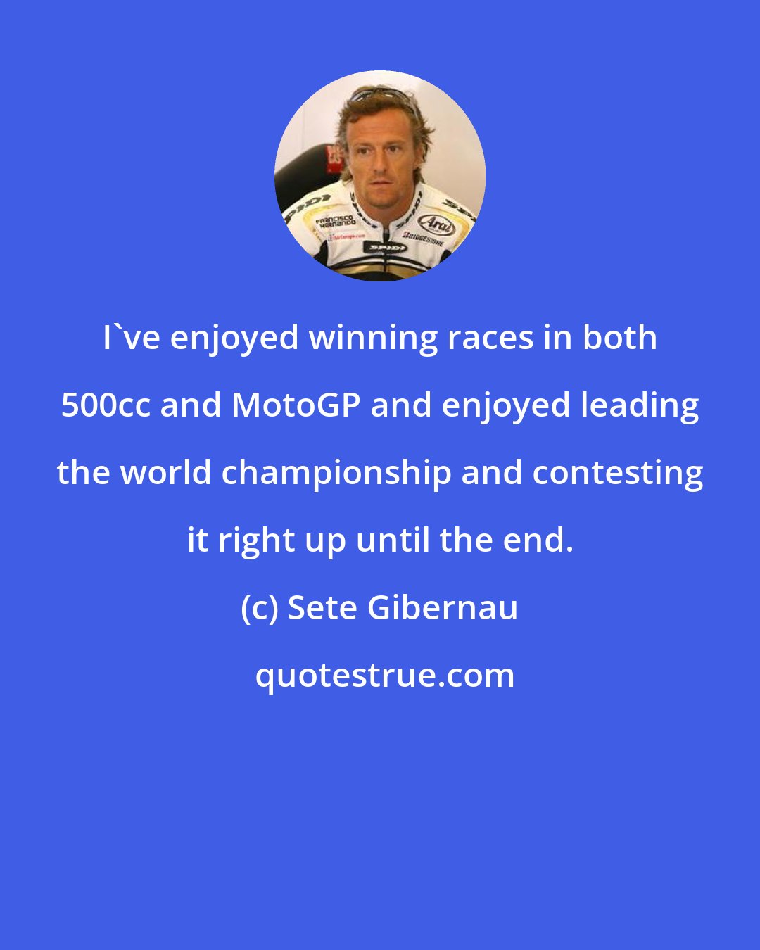 Sete Gibernau: I've enjoyed winning races in both 500cc and MotoGP and enjoyed leading the world championship and contesting it right up until the end.