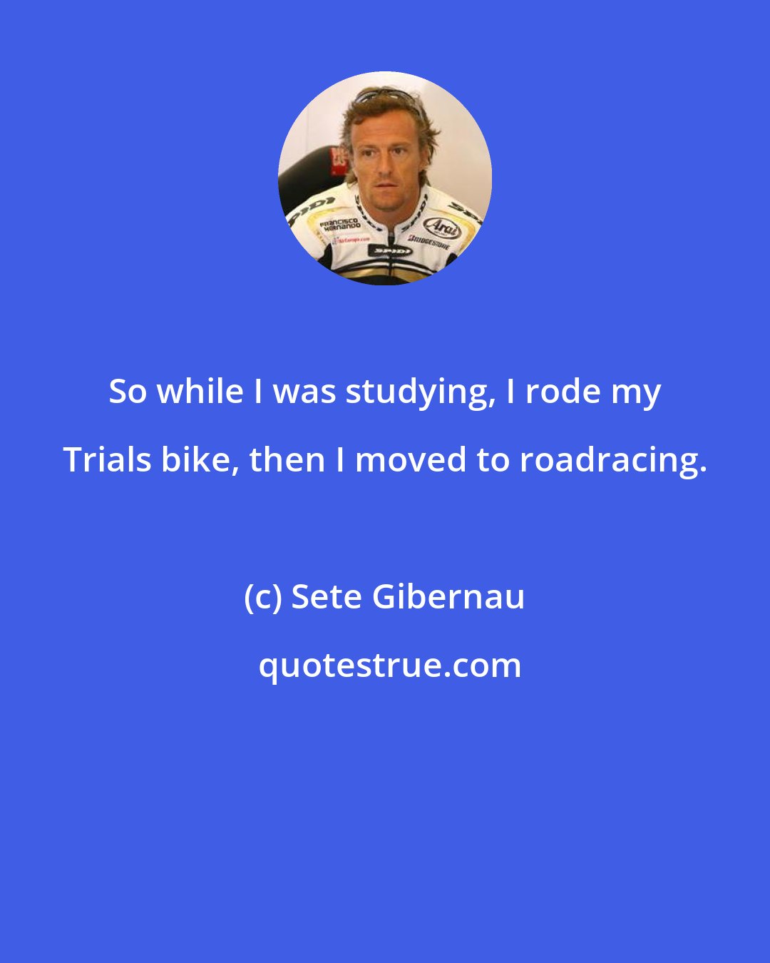 Sete Gibernau: So while I was studying, I rode my Trials bike, then I moved to roadracing.