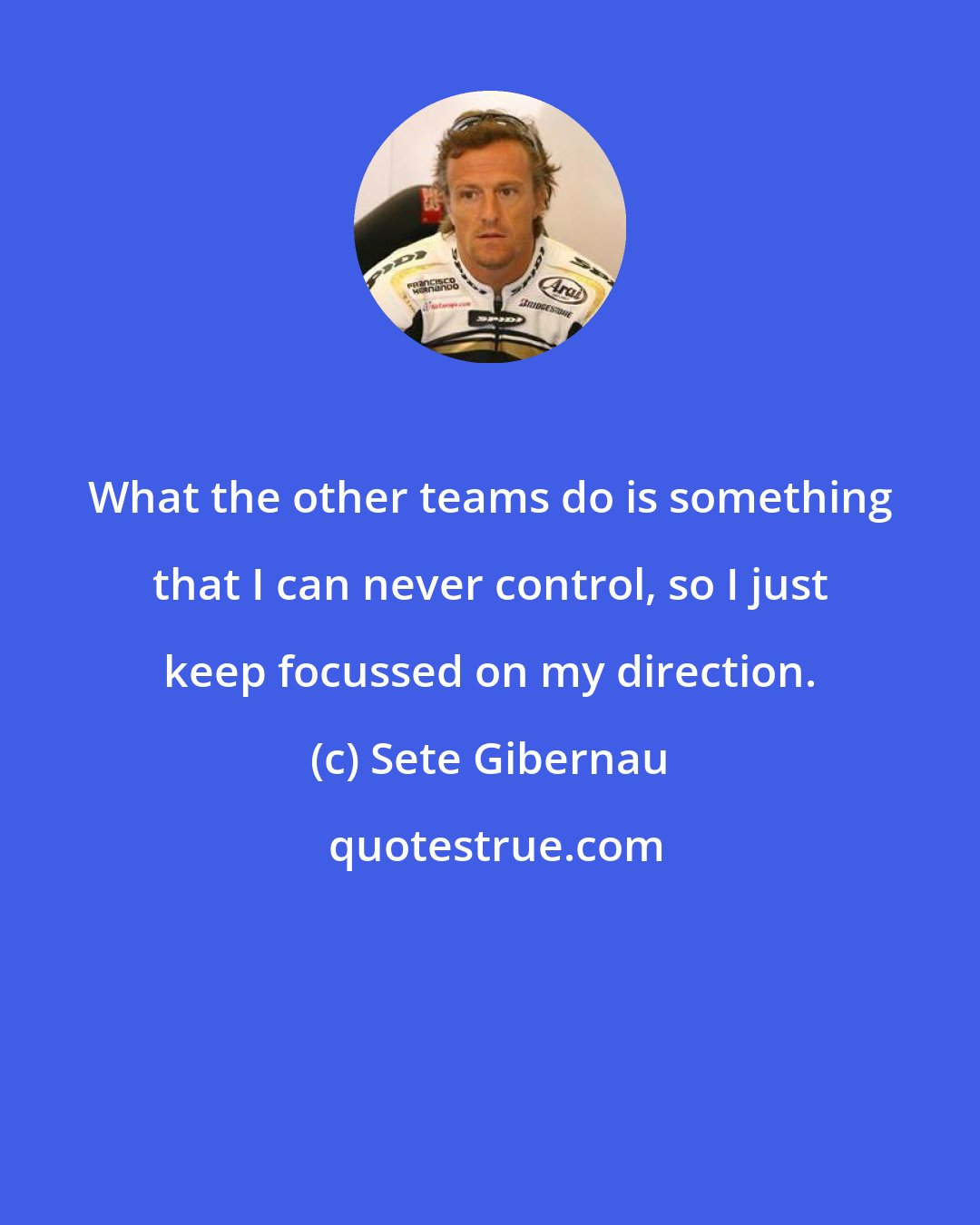 Sete Gibernau: What the other teams do is something that I can never control, so I just keep focussed on my direction.