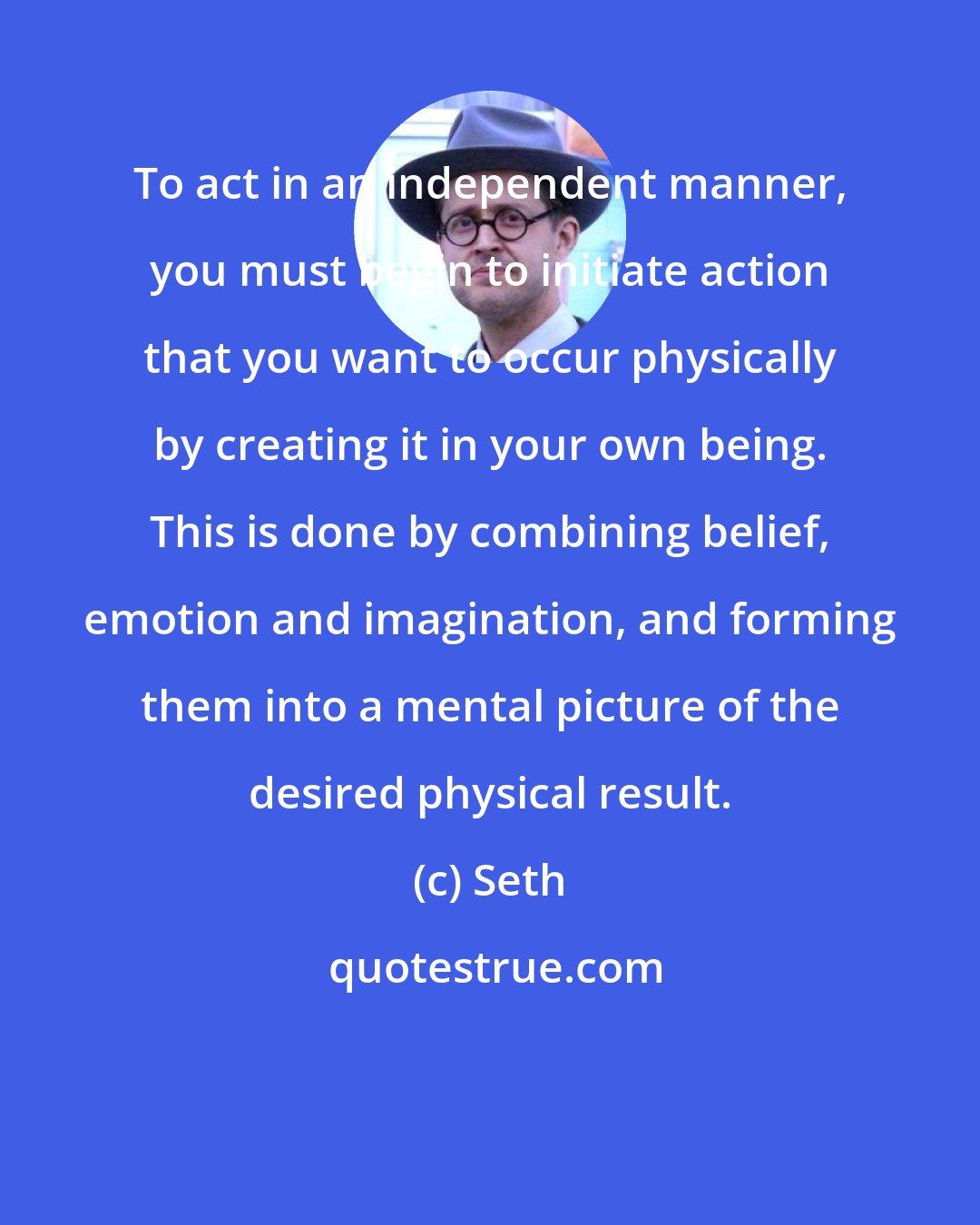 Seth: To act in an independent manner, you must begin to initiate action that you want to occur physically by creating it in your own being. This is done by combining belief, emotion and imagination, and forming them into a mental picture of the desired physical result.