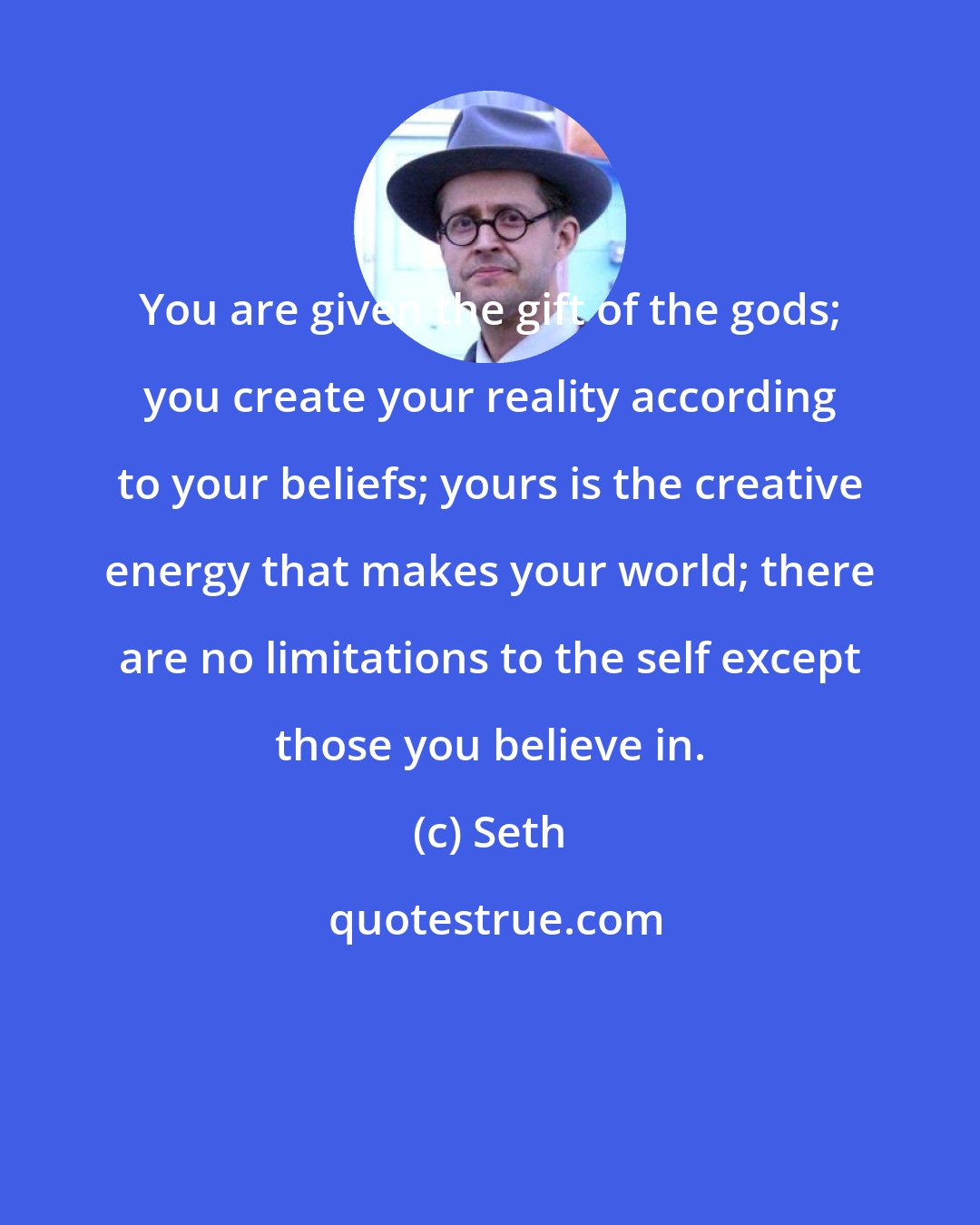 Seth: You are given the gift of the gods; you create your reality according to your beliefs; yours is the creative energy that makes your world; there are no limitations to the self except those you believe in.