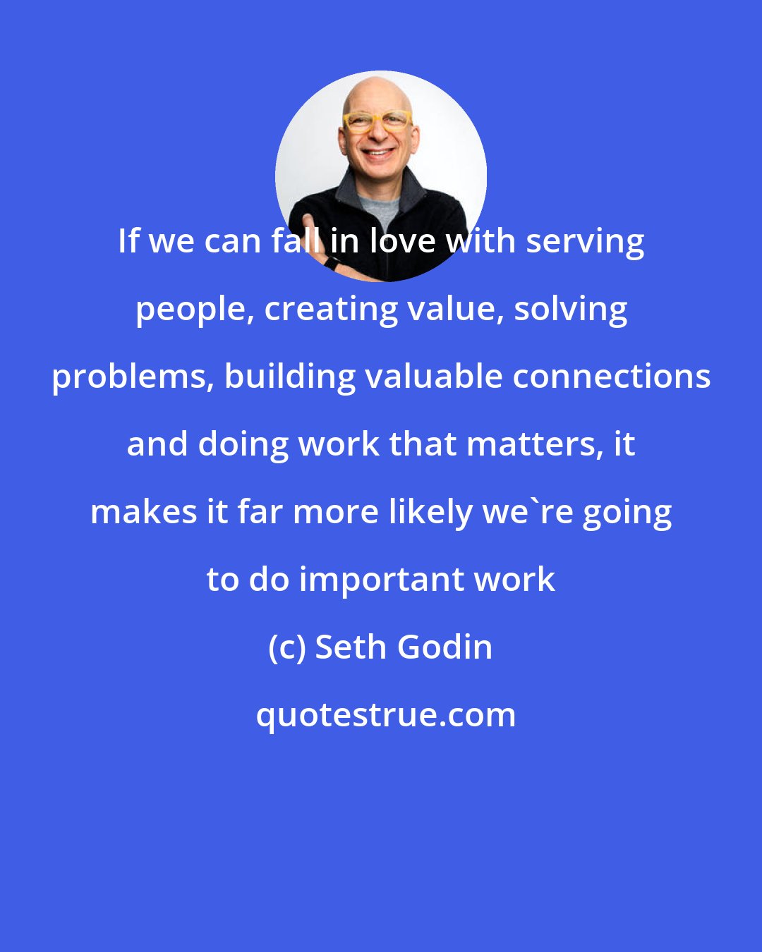 Seth Godin: If we can fall in love with serving people, creating value, solving problems, building valuable connections and doing work that matters, it makes it far more likely we're going to do important work