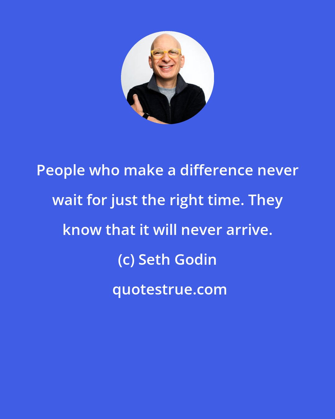 Seth Godin: People who make a difference never wait for just the right time. They know that it will never arrive.