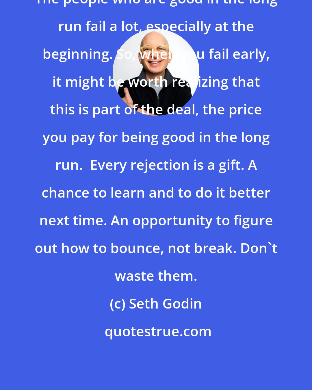 Seth Godin: The people who are good in the long run fail a lot, especially at the beginning. So, when you fail early, it might be worth realizing that this is part of the deal, the price you pay for being good in the long run.  Every rejection is a gift. A chance to learn and to do it better next time. An opportunity to figure out how to bounce, not break. Don't waste them.